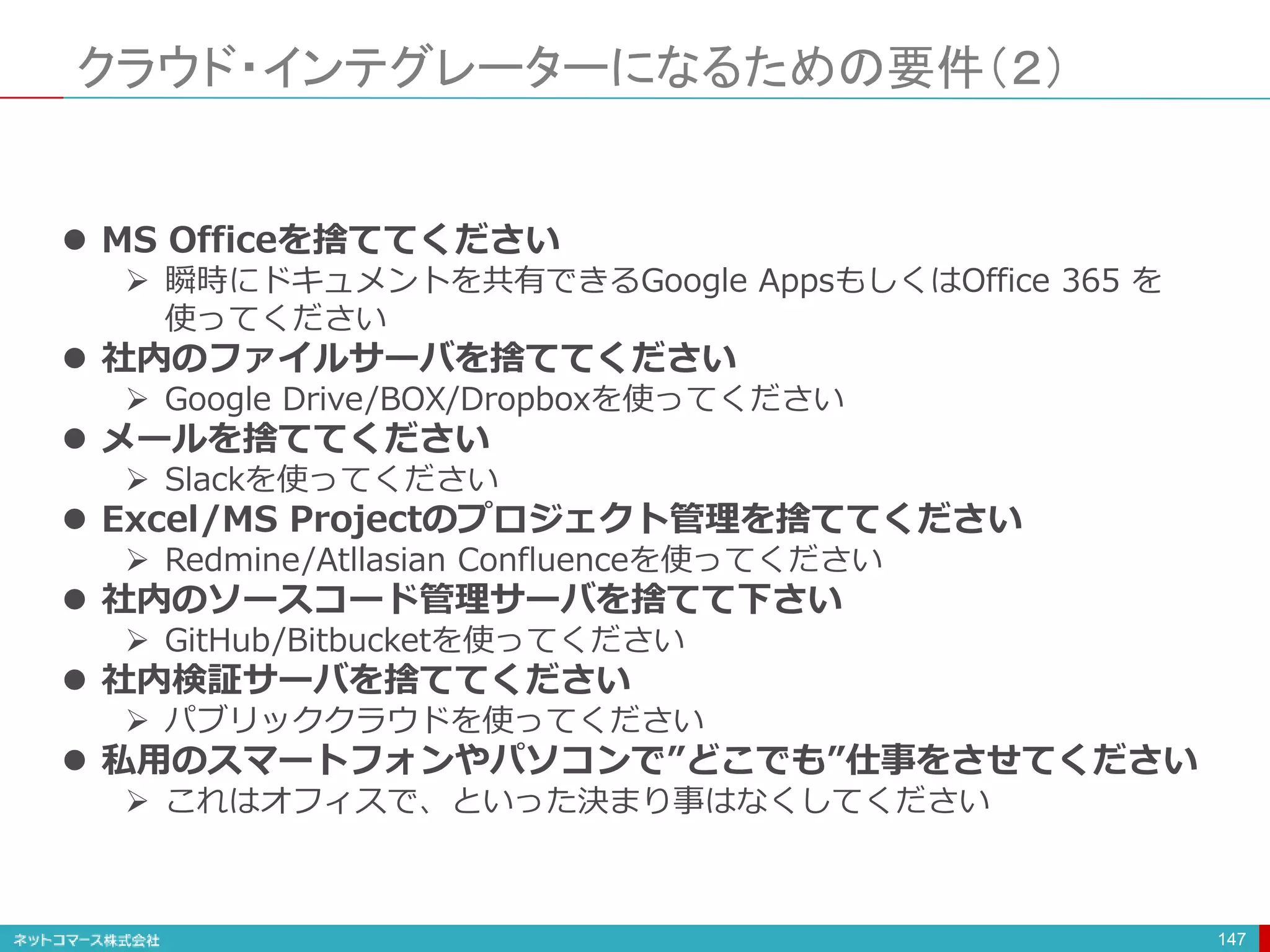 クラウド・インテグレーターになるための要件（２）
147
 MS Officeを捨ててください
 瞬時にドキュメントを共有できるGoogle AppsもしくはOffice 365 を
使ってください
 社内のファイルサーバを捨ててください
 Google Drive/BOX/Dropboxを使ってください
 メールを捨ててください
 Slackを使ってください
 Excel/MS Projectのプロジェクト管理を捨ててください
 Redmine/Atllasian Confluenceを使ってください
 社内のソースコード管理サーバを捨てて下さい
 GitHub/Bitbucketを使ってください
 社内検証サーバを捨ててください
 パブリッククラウドを使ってください
 私用のスマートフォンやパソコンで”どこでも”仕事をさせてください
 これはオフィスで、といった決まり事はなくしてください
 