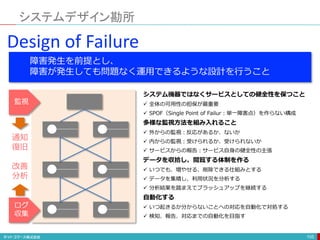 システムデザイン勘所
105
Design of Failure
障害発生を前提とし、
障害が発生しても問題なく運用できるような設計を行うこと
システム機器ではなくサービスとしての健全性を保つこと
 全体の可用性の担保が最重要
 SPOF（Single Point of Failur：単一障害点）を作らない構成
多様な監視方法を組み入れること
 外からの監視：反応があるか、ないか
 内からの監視：受けられるか、受けられないか
 サービスからの報告：サービス自身の健全性の主張
データを収拾し、閲覧する体制を作る
 いつでも、増やせる、削除できる仕組みとする
 データを集積し、利用状況を分析する
 分析結果を踏まえてブラッシュアップを継続する
自動化する
 いつ起きるか分からないことへの対応を自動化で対処する
 検知、報告、対応までの自動化を目指す
監視
ログ
収集
通知
復旧
改善
分析
 