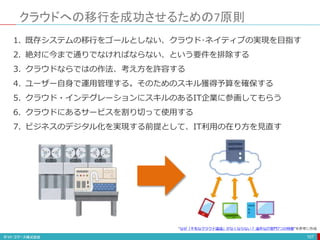 クラウドへの移行を成功させるための7原則
107
1. 既存システムの移行をゴールとしない、クラウド･ネイティブの実現を目指す
2. 絶対に今まで通りでなければならない、という要件を排除する
3. クラウドならではの作法、考え方を許容する
4. ユーザー自身で運用管理する。そのためのスキル獲得予算を確保する
5. クラウド・インテグレーションにスキルのあるIT企業に参画してもらう
6. クラウドにあるサービスを割り切って使用する
7. ビジネスのデジタル化を実現する前提として、IT利用の在り方を見直す
“なぜ「不毛なクラウド議論」がなくならない？ 論外なIT部門7つの特徴”を参考に作成
 