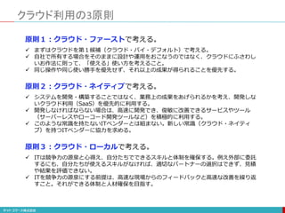 クラウド利用の3原則
原則１：クラウド・ファーストで考える。
 まずはクラウドを第１候補（クラウド・バイ・デフォルト）で考える。
 自社で所有する場合をそのままに設計や運用をおこなうのではなく、クラウドにふさわし
いお作法に則って、「使える」使い方を考えること。
 同じ操作や同じ使い勝手を優先せず、それ以上の成果が得られることを優先する。
原則２：クラウド・ネイティブで考える。
 システムを開発・構築することではなく、業務上の成果をあげられるかを考え、開発しな
いクラウド利用（SaaS）を優先的に利用する。
 開発しなければならない場合は、高速に開発でき、俊敏に改善できるサービスやツール
（サーバーレスやローコード開発ツールなど）を積極的に利用する。
 このような常識を持たないITベンダーとは組まない。新しい常識（クラウド・ネイティ
ブ）を持つITベンダーに協力を求める。
原則３：クラウド・ローカルで考える。
 ITは競争力の源泉と心得え、自分たちでできるスキルと体制を確保する。例え外部に委託
するにも、自分たちが使えるスキルがなければ、適切なパートナーの選択はできず、見積
や結果を評価できない。
 ITを競争力の源泉にする前提は、高速な現場からのフィードバックと高速な改善を繰り返
すこと。それができる体制と人材確保を目指す。
 