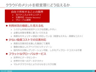クラウドのメリットを経営層にどう伝えるか
122
自社で所有することの限界
 ガバナンスとセキュリティ
 災害対応（Disaster Recovery）
 グローバル展開
 利用状況の徹底した見える化
 システム利用の状況やリスクを把握しやすい
 必要な対策を事実に基づいて行える
 高度なセキュリティ認証に対応している（高度なスキル・高額なコスト）
 少ない投資コストでの災害対応
 高度な災害対応を施した施設にて運用
 複数の独立したアベイラビリティゾーン
 国内外の分散レプリケーション可能、しかもアップロードコストは不要
 フラットなグローバルサービス
 世界中にデータセンター
 世界中で同一のアーキテクチャ
 マルチクラウド化によりさらなるリスク分散
 