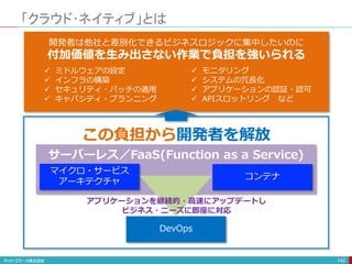 「クラウド･ネイティブ」とは
142
開発者は他社と差別化できるビジネスロジックに集中したいのに
付加価値を生み出さない作業で負担を強いられる
 ミドルウェアの設定
 インフラの構築
 セキュリティ・パッチの適用
 キャパシティ・プランニング
 モニタリング
 システムの冗長化
 アプリケーションの認証・認可
 APIスロットリング など
この負担から開発者を解放
DevOps
マイクロ・サービス
アーキテクチャ
コンテナ
サーバーレス／FaaS(Function as a Service)
アプリケーションを継続的・高速にアップデートし
ビジネス・ニーズに即座に対応
 