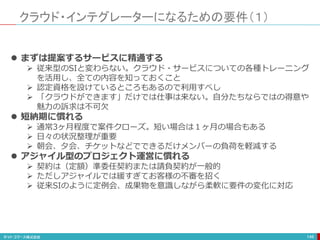 クラウド・インテグレーターになるための要件（１）
146
 まずは提案するサービスに精通する
 従来型のSIと変わらない。クラウド・サービスについての各種トレーニング
を活用し、全ての内容を知っておくこと
 認定資格を設けているところもあるので利用すべし
 「クラウドができます」だけでは仕事は来ない。自分たちならではの得意や
魅力の訴求は不可欠
 短納期に慣れる
 通常3ヶ月程度で案件クローズ。短い場合は１ヶ月の場合もある
 日々の状況整理が重要
 朝会、夕会、チケットなどでできるだけメンバーの負荷を軽減する
 アジャイル型のプロジェクト運営に慣れる
 契約は（定額）準委任契約または請負契約が一般的
 ただしアジャイルでは緩すぎてお客様の不審を招く
 従来SIのように定例会、成果物を意識しながら柔軟に要件の変化に対応
 