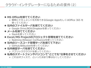 クラウド・インテグレーターになるための要件（２）
147
 MS Officeを捨ててください
 瞬時にドキュメントを共有できるGoogle AppsもしくはOffice 365 を
使ってください
 社内のファイルサーバを捨ててください
 Google Drive/BOX/Dropboxを使ってください
 メールを捨ててください
 Slackを使ってください
 Excel/MS Projectのプロジェクト管理を捨ててください
 Redmine/Atllasian Confluenceを使ってください
 社内のソースコード管理サーバを捨てて下さい
 GitHub/Bitbucketを使ってください
 社内検証サーバを捨ててください
 パブリッククラウドを使ってください
 私用のスマートフォンやパソコンで”どこでも”仕事をさせてください
 これはオフィスで、といった決まり事はなくしてください
 