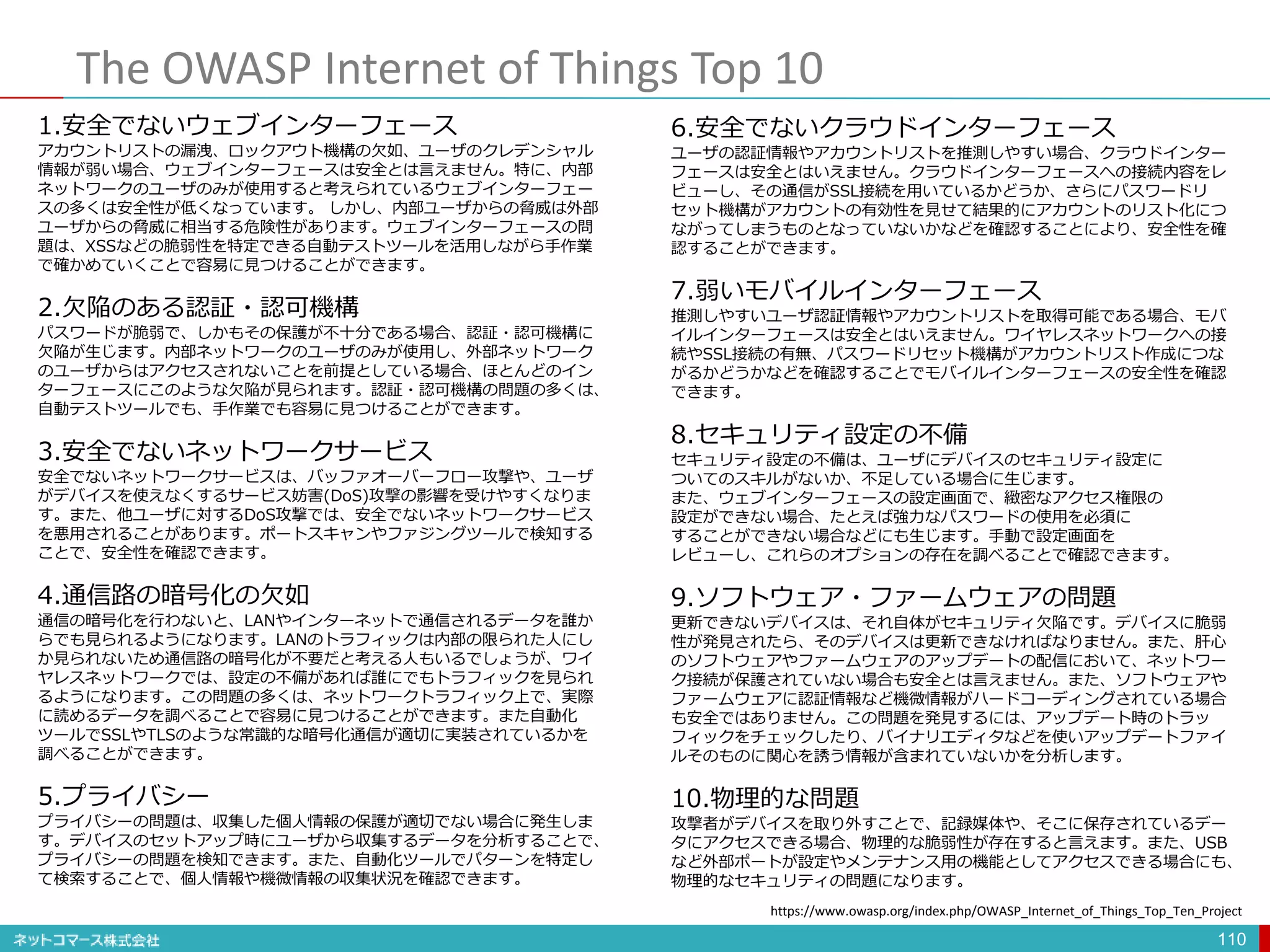 The OWASP Internet of Things Top 10
110
1.安全でないウェブインターフェース
アカウントリストの漏洩、ロックアウト機構の欠如、ユーザのクレデンシャル
情報が弱い場合、ウェブインターフェースは安全とは言えません。特に、内部
ネットワークのユーザのみが使用すると考えられているウェブインターフェー
スの多くは安全性が低くなっています。 しかし、内部ユーザからの脅威は外部
ユーザからの脅威に相当する危険性があります。ウェブインターフェースの問
題は、XSSなどの脆弱性を特定できる自動テストツールを活用しながら手作業
で確かめていくことで容易に見つけることができます。
2.欠陥のある認証・認可機構
パスワードが脆弱で、しかもその保護が不十分である場合、認証・認可機構に
欠陥が生じます。内部ネットワークのユーザのみが使用し、外部ネットワーク
のユーザからはアクセスされないことを前提としている場合、ほとんどのイン
ターフェースにこのような欠陥が見られます。認証・認可機構の問題の多くは、
自動テストツールでも、手作業でも容易に見つけることができます。
3.安全でないネットワークサービス
安全でないネットワークサービスは、バッファオーバーフロー攻撃や、ユーザ
がデバイスを使えなくするサービス妨害(DoS)攻撃の影響を受けやすくなりま
す。また、他ユーザに対するDoS攻撃では、安全でないネットワークサービス
を悪用されることがあります。ポートスキャンやファジングツールで検知する
ことで、安全性を確認できます。
4.通信路の暗号化の欠如
通信の暗号化を行わないと、LANやインターネットで通信されるデータを誰か
らでも見られるようになります。LANのトラフィックは内部の限られた人にし
か見られないため通信路の暗号化が不要だと考える人もいるでしょうが、ワイ
ヤレスネットワークでは、設定の不備があれば誰にでもトラフィックを見られ
るようになります。この問題の多くは、ネットワークトラフィック上で、実際
に読めるデータを調べることで容易に見つけることができます。また自動化
ツールでSSLやTLSのような常識的な暗号化通信が適切に実装されているかを
調べることができます。
5.プライバシー
プライバシーの問題は、収集した個人情報の保護が適切でない場合に発生しま
す。デバイスのセットアップ時にユーザから収集するデータを分析することで、
プライバシーの問題を検知できます。また、自動化ツールでパターンを特定し
て検索することで、個人情報や機微情報の収集状況を確認できます。
6.安全でないクラウドインターフェース
ユーザの認証情報やアカウントリストを推測しやすい場合、クラウドインター
フェースは安全とはいえません。クラウドインターフェースへの接続内容をレ
ビューし、その通信がSSL接続を用いているかどうか、さらにパスワードリ
セット機構がアカウントの有効性を見せて結果的にアカウントのリスト化につ
ながってしまうものとなっていないかなどを確認することにより、安全性を確
認することができます。
7.弱いモバイルインターフェース
推測しやすいユーザ認証情報やアカウントリストを取得可能である場合、モバ
イルインターフェースは安全とはいえません。ワイヤレスネットワークへの接
続やSSL接続の有無、パスワードリセット機構がアカウントリスト作成につな
がるかどうかなどを確認することでモバイルインターフェースの安全性を確認
できます。
8.セキュリティ設定の不備
セキュリティ設定の不備は、ユーザにデバイスのセキュリティ設定に
ついてのスキルがないか、不足している場合に生じます。
また、ウェブインターフェースの設定画面で、緻密なアクセス権限の
設定ができない場合、たとえば強力なパスワードの使用を必須に
することができない場合などにも生じます。手動で設定画面を
レビューし、これらのオプションの存在を調べることで確認できます。
9.ソフトウェア・ファームウェアの問題
更新できないデバイスは、それ自体がセキュリティ欠陥です。デバイスに脆弱
性が発見されたら、そのデバイスは更新できなければなりません。また、肝心
のソフトウェアやファームウェアのアップデートの配信において、ネットワー
ク接続が保護されていない場合も安全とは言えません。また、ソフトウェアや
ファームウェアに認証情報など機微情報がハードコーディングされている場合
も安全ではありません。この問題を発見するには、アップデート時のトラッ
フィックをチェックしたり、バイナリエディタなどを使いアップデートファイ
ルそのものに関心を誘う情報が含まれていないかを分析します。
10.物理的な問題
攻撃者がデバイスを取り外すことで、記録媒体や、そこに保存されているデー
タにアクセスできる場合、物理的な脆弱性が存在すると言えます。また、USB
など外部ポートが設定やメンテナンス用の機能としてアクセスできる場合にも、
物理的なセキュリティの問題になります。
https://www.owasp.org/index.php/OWASP_Internet_of_Things_Top_Ten_Project
 