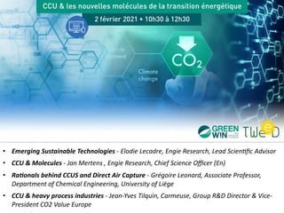• Emerging Sustainable Technologies - Elodie Lecadre, Engie Research, Lead Scien4ﬁc Advisor
• CCU & Molecules - Jan Mertens , Engie Research, Chief Science Oﬃcer (En)
• Ra9onals behind CCUS and Direct Air Capture - Grégoire Leonard, Associate Professor,
Department of Chemical Engineering, University of Liège
• CCU & heavy process industries - Jean-Yves Tilquin, Carmeuse, Group R&D Director & Vice-
President CO2 Value Europe
 