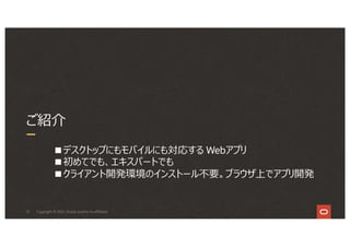 12
ご紹介
Copyright © 2021, Oracle and/or its affiliates
■デスクトップにもモバイルにも対応する Webアプリ
■初めてでも、エキスパートでも
■クライアント開発環境のインストール不要。ブラウザ上でアプリ開発
 