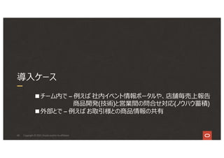 40
導⼊ケース
Copyright © 2021, Oracle and/or its affiliates
■チーム内で – 例えば 社内イベント情報ポータルや、店舗毎売上報告
商品開発(技術)と営業間の問合せ対応(ノウハウ蓄積)
■外部とで – 例えば お取引様との商品情報の共有
 