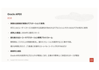 80
• 実際のお客様が実際のアプリケーションで使⽤:
何万⼈ものユーザーにサービスを提供する迅速性が求められるアプリとミッションクリティカルなアプリの両⽅に使⽤
• 成熟した製品 : 2004年に最初にリリース
• 最も強⼒なローコードアプリケーション開発プラットフォーム:
開発者は、ビジネス上の問題を解決し、優れたソリューションを提供することに集中可能。
僅かな時間と労⼒で、ごく普通に反復的にローレベル・コーディングをすすめるだけ
• 継続的に成⻑:
Oracle APEXを採⽤するプロジェクトが増加しており、企業のIT標準として承認されるケースが増加
Oracle APEX
まとめ
Copyright © 2021, Oracle and/or its affiliates
 