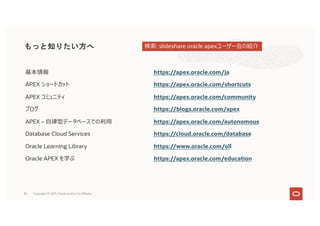 82
基本情報 https://apex.oracle.com/ja
APEX ショートカット https://apex.oracle.com/shortcuts
APEX コミュニティ https://apex.oracle.com/community
ブログ https://blogs.oracle.com/apex
APEX – ⾃律型データベースでの利⽤ https://apex.oracle.com/autonomous
Database Cloud Services https://cloud.oracle.com/database
Oracle Learning Library https://www.oracle.com/oll
Oracle APEX を学ぶ https://apex.oracle.com/education
もっと知りたい方へ
Copyright © 2021, Oracle and/or its affiliates
検索: slideshare oracle apexユーザー会の紹介
 