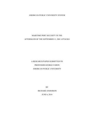 AMERICAN PUBLIC UNIVERSITY SYSTEM
MARITIME PORT SECURITY IN THE
AFTERMATH OF THE SEPTEMBER 11, 2001 ATTACKS
A RESEARCH PAPER SUBMITTED TO
PROFESSOR GEORGE FARON
AMERICAN PUBLIC UNIVERSITY
BY
RICHARD ANDERSON
JUNE 6, 2014
 