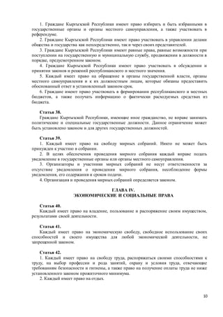 10
1. Граждане Кыргызской Республики имеют право избирать и быть избранными в
государственные органы и органы местного самоуправления, а также участвовать в
референдуме.
2. Граждане Кыргызской Республики имеют право участвовать в управлении делами
общества и государства как непосредственно, так и через своих представителей.
3. Граждане Кыргызской Республики имеют равные права, равные возможности при
поступлении на государственную и муниципальную службу, продвижении в должности в
порядке, предусмотренном законом.
4. Граждане Кыргызской Республики имеют право участвовать в обсуждении и
принятии законов и решений республиканского и местного значения.
5. Каждый имеет право на обращение в органы государственной власти, органы
местного самоуправления и к их должностным лицам, которые обязаны предоставить
обоснованный ответ в установленный законом срок.
6. Граждане имеют право участвовать в формировании республиканского и местных
бюджетов, а также получать информацию о фактически расходуемых средствах из
бюджета.
Статья 38.
Граждане Кыргызской Республики, имеющие иное гражданство, не вправе занимать
политические и специальные государственные должности. Данное ограничение может
быть установлено законом и для других государственных должностей.
Статья 39.
1. Каждый имеет право на свободу мирных собраний. Никто не может быть
принужден к участию в собрании.
2. В целях обеспечения проведения мирного собрания каждый вправе подать
уведомление в государственные органы или органы местного самоуправления.
3. Организаторы и участники мирных собраний не несут ответственности за
отсутствие уведомления о проведении мирного собрания, несоблюдение формы
уведомления, его содержания и сроков подачи.
4. Организация и проведения мирных собраний определяется законом.
ГЛАВА IV.
ЭКОНОМИЧЕСКИЕ И СОЦИАЛЬНЫЕ ПРАВА
Статья 40.
Каждый имеет право на владение, пользование и распоряжение своим имуществом,
результатами своей деятельности.
Статья 41.
Каждый имеет право на экономическую свободу, свободное использование своих
способностей и своего имущества для любой экономической деятельности, не
запрещенной законом.
Статья 42.
1. Каждый имеет право на свободу труда, распоряжаться своими способностями к
труду, на выбор профессии и рода занятий, охрану и условия труда, отвечающие
требованиям безопасности и гигиены, а также право на получение оплаты труда не ниже
установленного законом прожиточного минимума.
2. Каждый имеет право на отдых.
 
