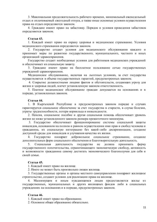 11
3. Максимальная продолжительность рабочего времени, минимальный еженедельный
отдых и оплачиваемый ежегодный отпуск, а также иные основные условия осуществления
права на отдых определяются законом.
4. Граждане имеют право на забастовку. Порядок и условия проведения забастовок
определяются законом.
Статья 43.
1. Каждый имеет право на охрану здоровья и медицинское страхование. Условия
медицинского страхования определяются законом.
2. Государство создает условия для медицинского обслуживания каждого и
принимает меры по развитию государственного, муниципального, частного и иных
организаций здравоохранения.
Государство создает необходимые условия для работников медицинских учреждений
и обеспечивает их социальную защиту.
3. Граждане имеют право на бесплатное пользование сетью государственных
учреждений здравоохранения.
Медицинское обслуживание, включая на льготных условиях, за счет государства
осуществляется в объеме государственных гарантий, предусмотренных законом.
4. Сокрытие должностными лицами фактов и обстоятельств, создающих угрозу для
жизни и здоровья людей, влечет установленную законом ответственность.
5. Платное медицинское обслуживание граждан допускается на основаниях и в
порядке, установленных законом.
Статья 44.
1. В Кыргызской Республике в предусмотренных законом порядке и случаях
гарантируется социальное обеспечение за счет государства в старости, в случае болезни,
утраты трудоспособности, потери кормильца и инвалидности.
2. Пенсия, социальное пособие и другая социальная помощь обеспечивает уровень
жизни не ниже установленного законом размера прожиточного минимума.
3. Государство обеспечивает функционирование системы социальной защиты
инвалидов, основанном на полном и равном осуществлении ими прав и свобод человека и
гражданина, их социальную интеграцию без какой-либо дискриминации, создание
доступной среды для инвалидов и улучшения качества их жизни.
4. Государство поощряет добровольное социальное страхование, создание
дополнительных форм социального обеспечения и благотворительную деятельность.
5. Социальная деятельность государства не должна принимать форму
государственного попечительства, ограничивающего экономическую свободу, активность
и возможности гражданина самому достигать экономического благополучия для себя и
своей семьи.
Статья 45.
1. Каждый имеет право на жилище.
2. Никто не может быть произвольно лишен жилища.
3. Государственные органы и органы местного самоуправления поощряют жилищное
строительство, создают условия для реализации права на жилище.
4. Малоимущим и иным нуждающимся лицам предоставляется жилье из
государственных, муниципальных и других жилищных фондов либо в социальных
учреждениях на основаниях и в порядке, предусмотренных законом.
Статья 46.
1. Каждый имеет право на образование.
2. Основное общее образование обязательно.
 