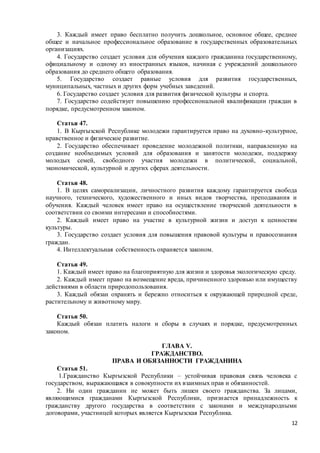 12
3. Каждый имеет право бесплатно получить дошкольное, основное общее, среднее
общее и начальное профессиональное образование в государственных образовательных
организациях.
4. Государство создает условия для обучения каждого гражданина государственному,
официальному и одному из иностранных языков, начиная с учреждений дошкольного
образования до среднего общего образования.
5. Государство создает равные условия для развития государственных,
муниципальных, частных и других форм учебных заведений.
6. Государство создает условия для развития физической культуры и спорта.
7. Государство содействует повышению профессиональной квалификации граждан в
порядке, предусмотренном законом.
Статья 47.
1. В Кыргызской Республике молодежи гарантируется право на духовно-культурное,
нравственное и физическое развитие.
2. Государство обеспечивает проведение молодежной политики, направленную на
создание необходимых условий для образования и занятости молодежи, поддержку
молодых семей, свободного участия молодежи в политической, социальной,
экономической, культурной и других сферах деятельности.
Статья 48.
1. В целях самореализации, личностного развития каждому гарантируется свобода
научного, технического, художественного и иных видов творчества, преподавания и
обучения. Каждый человек имеет право на осуществление творческой деятельности в
соответствии со своими интересами и способностями.
2. Каждый имеет право на участие в культурной жизни и доступ к ценностям
культуры.
3. Государство создает условия для повышения правовой культуры и правосознания
граждан.
4. Интеллектуальная собственность охраняется законом.
Статья 49.
1. Каждый имеет право на благоприятную для жизни и здоровья экологическую среду.
2. Каждый имеет право на возмещение вреда, причиненного здоровью или имуществу
действиями в области природопользования.
3. Каждый обязан охранять и бережно относиться к окружающей природной среде,
растительному и животному миру.
Статья 50.
Каждый обязан платить налоги и сборы в случаях и порядке, предусмотренных
законом.
ГЛАВА V.
ГРАЖДАНСТВО.
ПРАВА И ОБЯЗАННОСТИ ГРАЖДАНИНА
Статья 51.
1.Гражданство Кыргызской Республики – устойчивая правовая связь человека с
государством, выражающаяся в совокупности их взаимных прав и обязанностей.
2. Ни один гражданин не может быть лишен своего гражданства. За лицами,
являющимися гражданами Кыргызской Республики, признается принадлежность к
гражданству другого государства в соответствии с законами и международными
договорами, участницей которых является Кыргызская Республика.
 