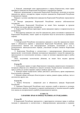 13
3. Каждый, доказавший свою принадлежность к народу Кыргызстана, имеет право
приобрести гражданство Кыргызской Республики в упрощенном порядке.
Кыргызы, проживающие за пределами Кыргызской Республики, несмотря на наличие
гражданства другого государства, вправе получить гражданство Кыргызской Республики
в упрощенном порядке.
Порядок и условия приобретения гражданства Кыргызской Республики определяются
законом.
4. Паспорт гражданина Кыргызской Республики является собственностью
государства.
5. Гражданин Кыргызской Республики не может быть выдворен за пределы
республики или выдан другому государству.
6. Кыргызская Республика гарантирует своим гражданам защиту и покровительство за
ее пределами.
7. Иностранные граждане или лица без гражданства, ранее состоявшие в гражданстве
Кыргызской Республики, имеют право на получение вида на жительства в упрощенном
порядке.
Статья 52.
1. В Кыргызской Республике иностранные граждане и лица без гражданства имеют
права и обязанности наравне с гражданами Кыргызской Республики, кроме случаев,
установленных законом или международным договором, вступившим в силу в
установленном законодательством порядке, участницей которого является Кыргызская
Республика.
2. Кыргызская Республика в соответствии с международными обязательствами
предоставляет политическое убежище иностранным гражданам и лицам без гражданства,
преследуемым по политическим мотивам, а также по мотивам нарушения прав и свобод
человека.
Лицо, получившее политическое убежище, не может быть выдано другому
государству.
Статья 53.
1. Соблюдение правил и норм общественного поведения, уважительное отношение к
интересам общества есть обязанность каждого человека. Осуществление человеком своих
прав и свобод не должно нарушать права и свободы других лиц.
2. Каждый вправе осуществлять любые действия и деятельность, кроме запрещенных
Конституцией и законами.
3. Каждый обязан соблюдать Конституцию и законы, уважать права, свободы, честь и
достоинство других лиц.
Статья 54.
1. Защита Отечества – священный долг и обязанность граждан Кыргызской
Республики.
2. Граждане Кыргызской Республики несут военную службу в пределах и условиях,
установленных законом. Основания и порядок освобождения от несения военной службы
или замены ее альтернативной службой устанавливаются законом.
ГЛАВА VI.
ГАРАНТИИ ПРАВ И СВОБОД ЧЕЛОВЕКА И ГРАЖДАНИНА
Статья 55.
В Кыргызской Республике признаются и гарантируются основные права и свободы
человека и гражданина в соответствии с общепризнанными принципами и нормами
 