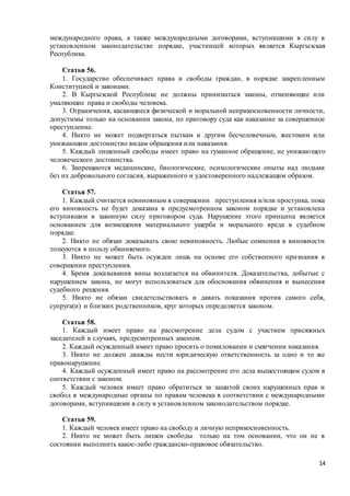 14
международного права, а также международными договорами, вступившими в силу в
установленном законодательстве порядке, участницей которых является Кыргызская
Республика.
Статья 56.
1. Государство обеспечивает права и свободы граждан, в порядке закрепленным
Конституцией и законами.
2. В Кыргызской Республике не должны приниматься законы, отменяющие или
умаляющие права и свободы человека.
3. Ограничения, касающиеся физической и моральной неприкосновенности личности,
допустимы только на основании закона, по приговору суда как наказание за совершенное
преступление.
4. Никто не может подвергаться пыткам и другим бесчеловечным, жестоким или
унижающим достоинство видам обращения или наказания.
5. Каждый лишенный свободы имеет право на гуманное обращение, не унижающего
человеческого достоинства.
6. Запрещаются медицинские, биологические, психологические опыты над людьми
без их добровольного согласия, выраженного и удостоверенного надлежащим образом.
Статья 57.
1. Каждый считается невиновным в совершении преступления и/или проступка, пока
его виновность не будет доказана в предусмотренном законом порядке и установлена
вступившим в законную силу приговором суда. Нарушение этого принципа является
основанием для возмещения материального ущерба и морального вреда в судебном
порядке.
2. Никто не обязан доказывать свою невиновность. Любые сомнения в виновности
толкуются в пользу обвиняемого.
3. Никто не может быть осужден лишь на основе его собственного признания в
совершении преступления.
4. Бремя доказывания вины возлагается на обвинителя. Доказательства, добытые с
нарушением закона, не могут использоваться для обоснования обвинения и вынесения
судебного решения.
5. Никто не обязан свидетельствовать и давать показания против самого себя,
супруга(и) и близких родственников, круг которых определяется законом.
Статья 58.
1. Каждый имеет право на рассмотрение дела судом с участием присяжных
заседателей в случаях, предусмотренных законом.
2. Каждый осужденный имеет право просить о помиловании и смягчении наказания.
3. Никто не должен дважды нести юридическую ответственность за одно и то же
правонарушение.
4. Каждый осужденный имеет право на рассмотрение его дела вышестоящим судом в
соответствии с законом.
5. Каждый человек имеет право обратиться за защитой своих нарушенных прав и
свобод в международные органы по правам человека в соответствии с международными
договорами, вступившими в силу в установленном законодательством порядке.
Статья 59.
1. Каждый человек имеет право на свободу и личную неприкосновенность.
2. Никто не может быть лишен свободы только на том основании, что он не в
состоянии выполнить какое-либо гражданско-правовое обязательство.
 