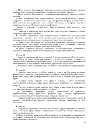 15
3. Никто не может быть задержан, заключен под стражу, лишен свободы иначе как по
решению суда и только на основаниях и в порядке, установленных законом.
4. Никто не может быть подвергнут задержанию на срок более 48 часов без судебного
решения.
Каждое задержанное лицо незамедлительно до истечения 48 часов с момента
задержания должно быть доставлено в суд для решения вопроса о законности и
обоснованности его задержания. Если отпадает основание, по которому лицо было
задержано, оно должно быть немедленно освобождено.
Законом в отдельных случаях могут быть установлены более короткие сроки
задержания.
5. Каждому задержанному лицу должно быть безотлагательно сообщено о мотивах
задержания и разъяснены его права.
С момента задержания лицу обеспечивается безопасность, предоставляется
возможность защищать себя лично, пользоваться квалифицированной юридической
помощью адвоката, а также право на медицинский осмотр и помощь врача.
6. Каждое лицо, задержанное или заключенное под стражу в нарушение положений
настоящей статьи, имеет право на возмещение ущерба за счет государства, с выплатой
компенсации в порядке и размерах, установленных законом.
В случае выявления заведомо незаконного и необоснованного задержания и
заключения под стражу, должностные лица несут уголовную ответственность.
Статья 60.
1. Закон, устанавливающий или отягчающий ответственность лица, обратной силы не
имеет. Никто не может нести ответственность за действия, которые на момент их
совершения не признавались правонарушением. Если после совершения правонарушения
ответственность за него устранена или смягчена, применяется новый закон.
2. Уголовный закон, устанавливающий ответственность, по аналогии не применяется.
Статья 61.
1. Каждому гарантируется судебная защита его прав и свобод, предусмотренных
Конституцией, законами, международными договорами, участницей которых является
Кыргызская Республика, общепризнанными принципами и нормами международного
права.
2. Каждый вправе защищать свои права и свободы, а также обеспечивать
восстановление нарушенных прав всеми доступными способами, не запрещенными
законом.
3. Государство обеспечивает развитие внесудебных и досудебных методов, форм и
способов защиты прав и свобод человека и гражданина.
Для внесудебного разрешения споров, возникающих из гражданских
правоотношений, могут учреждаться третейские суды. Порядок формирования,
полномочия и деятельность третейских судов определяются законом.
4. Каждый имеет право на получение квалифицированной юридической помощи. В
случаях, предусмотренных законом, юридическая помощь оказывается за счет
государства.
Статья 62.
1. Государство гарантирует опубликование законов и других нормативных правовых
актов, касающихся прав, свобод и обязанностей человека, что является обязательным
условием их применения.
2. Права и свободы, установленные Конституцией, не являются исчерпывающими и
не должны толковаться как отрицание или умаление других общепризнанных прав и
свобод человека и гражданина.
 
