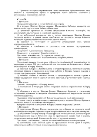 17
3. Президент на период осуществления своих полномочий приостанавливает свое
членство в политической партии и прекращает любые действия, связанные с
деятельностью политических партий.
Статья 70.
1. Президент:
1) определяет структуру и состав Кабинета министров;
2) с согласия Жогорку Кенеша назначает Председателя Кабинета министров, его
заместителей и других членов Кабинета Министров;
3) принимает прошения об отставке Председателя Кабинета Министров, его
заместителей и других членов и решение об их отставке;
4) по собственной инициативе или с учетом предложения Жогорку Кенеша,
Народного курултая в рамках закона освобождает от должности членов Кабинета
Министров и руководителей исполнительных органов власти;
5) назначает и освобождает от должности руководителей иных органов
исполнительной власти;
6) назначает и освобождает от должности глав местных государственных
администраций;
7) формирует Администрацию Президента;
8) формирует и возглавляет Совет безопасности.
9) назначает и освобождает Государственного секретаря;
10) назначает и освобождает Уполномоченного по правам ребенка.
2. Президент:
1) принимает решение о назначении референдума по собственной инициативе или по
инициативе не менее 300 тысяч избирателей или по инициативе большинства от общего
числа депутатов Жогорку Кенеша;
2) назначает выборы в Жогорку Кенеш в предусмотренных Конституцией случаях;
принимает решение о назначении досрочных выборов в Жогорку Кенеш в порядке и
случаях, предусмотренных Конституцией;
3) назначает выборы в местные кенеши; в предусмотренных законом случаях и
порядке осуществляет роспуск местных кенешей; назначает досрочные выборы в местные
кенеши.
3. Президент:
1) вносит законопроекты в Жогорку Кенеш;
2) подписывает и обнародует законы; возвращает законы с возражениями в Жогорку
Кенеш;
3) обращается к народу, Жогорку Кенешу, Народному Курултаю с ежегодными
посланиями о положении дел в стране и об основныхнаправлениях внутренней и внешней
политики государства;
4) ежегодно представляет Жогорку Кенешу информации о своей деятельности;
5) вправе созвать в необходимых случаях внеочередное заседание Жогорку Кенеша и
определить вопросы, подлежащие рассмотрению;
6) вправе выступать на заседаниях Жогорку Кенеша и Народного Курултая.
4. Президент:
1) представляет Жогорку Кенешу кандидатуры для избрания на должности судей
Конституционного суда и Верховного суда по предложению Совета по делам правосудия;
2) представляет Жогорку Кенешу кандидатуры для освобождения от должности судей
Конституционного суда и Верховного суда по предложению Совета судей в случаях,
предусмотренных настоящей Конституцией и конституционным законом;
3) назначает судей местных судов по предложению Совета по делам правосудия;
4) освобождает судей местных судов по предложению Совета судей в случаях,
предусмотренных Конституцией и конституционным законом;
 