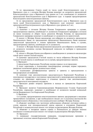 18
5) по предложению Совета судей из числа судей Конституционного суда и
Верховного суда и с согласия Жогорку Кенеша назначает на должности председателей
Конституционного суда и Верховного суда сроком на 5 лет; освобождает от должности
председателей Конституционного суда и Верховного суда в порядке предусмотренном
Конституцией и конституционным законом;
6) по предложению председателей Конституционного суда и Верховного суда из
числа судей Конституционного суда и Верховного суда назначает заместителей
председателей Конституционного суда и Верховного суда сроком на 5 лет;
5. Президент:
1) назначает с согласия Жогорку Кенеша Генерального прокурора; в случаях,
предусмотренных законом, освобождает от должности Генерального прокурора с согласия
не менее половины от общего числа депутатов Жогорку Кенеша; по предложению
Генерального прокурора назначает и освобождает от должности его заместителей;
2) вносит в Жогорку Кенеш кандидатуру для избрания на должность председателя
Национального банка; по предложению председателя Национального банка назначает
заместителей председателя и членов правления Национального банка, в случаях,
предусмотренных законом, освобождает их от должности;
3) вносит в Жогорку Кенеш представления кандидатов для избрания и освобождения
от должности половины состава Центральной комиссии по выборам и проведению
референдумов;
4) вносит в Жогорку Кенеш для избрания и освобождения от должности кандидатуры
одной трети членов Счетной палаты;
5) назначает председателя Счетной палаты из числа избранных Жогорку Кенешем
членов Счетной палаты и освобождает его в случаях, предусмотренных законом.
6. Президент:
1) представляет Кыргызскую Республику внутри страны и за ее пределами;
2) ведет переговоры и подписывает международные договоры; вправе передавать
указанные полномочия другим должностным лицам;
3) подписывает ратификационные грамоты и грамоты о присоединении к
международным соглашениям;
4) назначает глав дипломатических представительств Кыргызской Республики в
иностранных государствах и постоянных представителей в международных организациях;
отзывает их; принимает верительные и отзывные грамоты глав дипломатических
представительств иностранных государств;
7. Президент решает вопросы принятия и выхода из гражданства Кыргызской
Республики;
8. Президент является Главнокомандующим Вооруженными Силами Кыргызской
Республики, определяет, назначает и освобождает от должности высший командный
состав Вооруженных Сил Кыргызской Республики.
9. Президент:
1) в случаях, предусмотренных конституционным законом, предупреждает о введении
чрезвычайного положения, а при необходимости вводит его в отдельных местностях без
предварительного объявления, о чем незамедлительно сообщает Жогорку Кенешу;
2) объявляет всеобщую или частичную мобилизацию; объявляет состояние войны в
случае агрессии или непосредственной угрозы агрессии в отношении Кыргызской
Республики и незамедлительно вносит этот вопрос на рассмотрение Жогорку Кенеша;
3) объявляет в интересах защиты страны и безопасности ее граждан военное
положение и незамедлительно вносит этот вопрос на рассмотрение Жогорку Кенеша.
10. Президент:
1) награждает государственными наградами, государственными премиями и
присваивает почетные звания Кыргызской Республики;
 