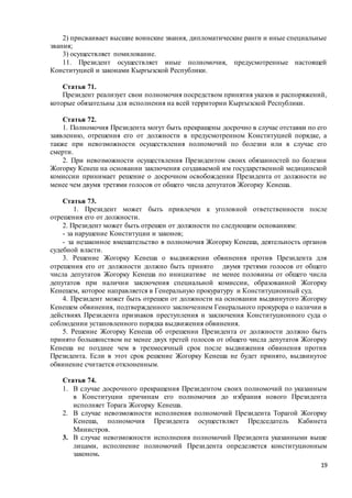 19
2) присваивает высшие воинские звания, дипломатические ранги и иные специальные
звания;
3) осуществляет помилование.
11. Президент осуществляет иные полномочия, предусмотренные настоящей
Конституцией и законами Кыргызской Республики.
Статья 71.
Президент реализует свои полномочия посредством принятия указов и распоряжений,
которые обязательны для исполнения на всей территории Кыргызской Республики.
Статья 72.
1. Полномочия Президента могут быть прекращены досрочно в случае отставки по его
заявлению, отрешения его от должности в предусмотренном Конституцией порядке, а
также при невозможности осуществления полномочий по болезни или в случае его
смерти.
2. При невозможности осуществления Президентом своих обязанностей по болезни
Жогорку Кенеш на основании заключения создаваемой им государственной медицинской
комиссии принимает решение о досрочном освобождении Президента от должности не
менее чем двумя третями голосов от общего числа депутатов Жогорку Кенеша.
Статья 73.
1. Президент может быть привлечен к уголовной ответственности после
отрешения его от должности.
2. Президент может быть отрешен от должности по следующим основаниям:
- за нарушение Конституции и законов;
- за незаконное вмешательство в полномочия Жогорку Кенеша, деятельность органов
судебной власти.
3. Решение Жогорку Кенеша о выдвижении обвинения против Президента для
отрешения его от должности должно быть принято двумя третями голосов от общего
числа депутатов Жогорку Кенеша по инициативе не менее половины от общего числа
депутатов при наличии заключения специальной комиссии, образованной Жогорку
Кенешем, которое направляется в Генеральную прокуратуру и Конституционный суд.
4. Президент может быть отрешен от должности на основании выдвинутого Жогорку
Кенешем обвинения, подтвержденного заключением Генерального прокурора о наличии в
действиях Президента признаков преступления и заключения Конституционного суда о
соблюдении установленного порядка выдвижения обвинения.
5. Решение Жогорку Кенеша об отрешении Президента от должности должно быть
принято большинством не менее двух третей голосов от общего числа депутатов Жогорку
Кенеша не позднее чем в трехмесячный срок после выдвижения обвинения против
Президента. Если в этот срок решение Жогорку Кенеша не будет принято, выдвинутое
обвинение считается отклоненным.
Статья 74.
1. В случае досрочного прекращения Президентом своих полномочий по указанным
в Конституции причинам его полномочия до избрания нового Президента
исполняет Торага Жогорку Кенеша.
2. В случае невозможности исполнения полномочий Президента Торагой Жогорку
Кенеша, полномочия Президента осуществляет Председатель Кабинета
Министров.
3. В случае невозможности исполнения полномочий Президента указанными выше
лицами, исполнение полномочий Президента определяется конституционным
законом.
 