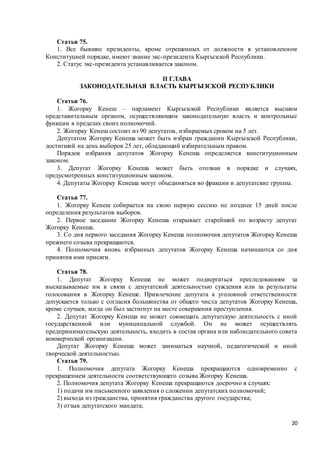 20
Статья 75.
1. Все бывшие президенты, кроме отрешенных от должности в установленном
Конституцией порядке, имеют звание экс-президента Кыргызской Республики.
2. Статус экс-президента устанавливается законом.
II ГЛАВА
ЗАКОНОДАТЕЛЬНАЯ ВЛАСТЬ КЫРГЫЗСКОЙ РЕСПУБЛИКИ
Статья 76.
1. Жогорку Кенеш – парламент Кыргызской Республики является высшим
представительным органом, осуществляющим законодательную власть и контрольные
функции в пределах своих полномочий.
2. Жогорку Кенеш состоит из 90 депутатов, избираемых сроком на 5 лет.
Депутатом Жогорку Кенеша может быть избран гражданин Кыргызской Республики,
достигший на день выборов 25 лет, обладающий избирательным правом.
Порядок избрания депутатов Жогорку Кенеша определяется конституционным
законом.
3. Депутат Жогорку Кенеша может быть отозван в порядке и случаях,
предусмотренных конституционным законом.
4. Депутаты Жогорку Кенеша могут объединяться во фракции и депутатские группы.
Статья 77.
1. Жогорку Кенеш собирается на свою первую сессию не позднее 15 дней после
определения результатов выборов.
2. Первое заседание Жогорку Кенеша открывает старейший по возрасту депутат
Жогорку Кенеша.
3. Со дня первого заседания Жогорку Кенеша полномочия депутатов Жогорку Кенеша
прежнего созыва прекращаются.
4. Полномочия вновь избранных депутатов Жогорку Кенеша начинаются со дня
принятия ими присяги.
Статья 78.
1. Депутат Жогорку Кенеша не может подвергаться преследованиям за
высказываемые им в связи с депутатской деятельностью суждения или за результаты
голосования в Жогорку Кенеше. Привлечение депутата к уголовной ответственности
допускается только с согласия большинства от общего числа депутатов Жогорку Кенеша,
кроме случаев, когда он был застигнут на месте совершения преступления.
2. Депутат Жогорку Кенеша не может совмещать депутатскую деятельность с иной
государственной или муниципальной службой. Он не может осуществлять
предпринимательскую деятельность, входить в состав органа или наблюдательного совета
коммерческой организации.
Депутат Жогорку Кенеша может заниматься научной, педагогической и иной
творческой деятельностью.
Статья 79.
1. Полномочия депутата Жогорку Кенеша прекращаются одновременно с
прекращением деятельности соответствующего созыва Жогорку Кенеша.
2. Полномочия депутата Жогорку Кенеша прекращаются досрочно в случаях:
1) подачи им письменного заявления о сложении депутатских полномочий;
2) выхода из гражданства, принятия гражданства другого государства;
3) отзыв депутатского мандата;
 