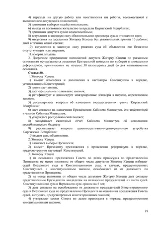 21
4) перехода на другую работу или неоставления им работы, несовместимой с
выполнением депутатских полномочий;
5) признания выборов недействительными;
6) выезда на постоянное жительство за пределы Кыргызской Республики;
7) признания депутата судом недееспособным;
8) вступления в законную силу обвинительного приговора суда в отношении него;
9) отсутствия на заседаниях Жогорку Кенеша без уважительных причин 10 рабочих
дней в течение одной сессии;
10) вступления в законную силу решения суда об объявлении его безвестно
отсутствующим или умершим;
11) смерти депутата.
3. Досрочное прекращение полномочий депутата Жогорку Кенеша по указанным
основаниям осуществляется решением Центральной комиссии по выборам и проведению
референдумов, принимаемым не позднее 30 календарных дней со дня возникновения
основания.
Статья 80.
1. Жогорку Кенеш:
1) вносит изменения и дополнения в настоящую Конституцию в порядке,
установленном Конституцией;
2) принимает законы;
3) дает официальное толкование законов;
4) ратифицирует и денонсирует международные договоры в порядке, определяемом
законом;
5) рассматривает вопросы об изменении государственных границ Кыргызской
Республики;
6) дает согласие на назначение Председателя Кабинета Министров, его заместителей
и членов Кабинета Министров;
7) утверждает республиканский бюджет;
8) заслушивает ежегодный отчет Кабинета Министров об исполнении
республиканского бюджета
9) рассматривает вопросы административно-территориального устройства
Кыргызской Республики;
10) издает акты об амнистии.
2. Жогорку Кенеш:
1) назначает выборы Президента;
2) вносит Президенту предложения о проведении референдума в порядке,
предусмотренном настоящей Конституцией.
3. Жогорку Кенеш:
1) на основании предложения Совета по делам правосудия по представлению
Президента не менее половины от общего числа депутатов Жогорку Кенеша избирает
судей Верховного суда и Конституционного суда; в случаях, предусмотренных
Конституцией и конституционным законом, освобождает их от должности по
представлению Президента;
2) не менее половины от общего числа депутатов Жогорку Кенеша дает согласие
представленным Президентом кандидатам на назначение председателей из числа судей
Конституционного суда и Верховного суда сроком на 5 лет;
3) дает согласие на освобождение от должности председателей Конституционного
суда и Верховного суда по представлению Президента на основании предложения Совета
судей, в случаях, предусмотренных конституционным законом;
4) утверждает состав Совета по делам правосудия в порядке, предусмотренном
конституционным законом;
 