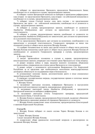 22
5) избирает по представлению Президента председателя Национального банка;
освобождает его от должности в случаях, предусмотренных законом;
6) избирает членов Центральной комиссии по выборам и проведению референдумов:
одну вторую по представлению Президента, одну вторую - по собственной инициативе и
освобождает их в случаях, предусмотренных законом;
7) избирает членов Счетной палаты: одну треть состава - по представлению
Президента, две трети – по собственной инициативе; освобождает их от должности в
случаях, предусмотренных законом;
8) избирает в случаях, предусмотренных законом, освобождает от должности
Акыйкатчы (Омбудсмена); дает согласие на привлечение его к уголовной
ответственности;
9) избирает в случаях, предусмотренных законом, освобождает от должности по
представлению Акыйкатчы (Омбудсмена) его заместителей, дает согласие на привлечение
их к уголовной ответственности;
10) по представлению Президента дает согласие на назначение, освобождение и на
привлечение к уголовной ответственности, Генерального прокурора не менее чем
половиной голосов от общего числа депутатов Жогорку Кенеша;
11) одобряет большинством не менее двух третей голосов от общего числа депутатов
Жогорку Кенеша инициативу одной трети от общего числа депутатов Жогорку Кенеша об
освобождении от должности Генерального прокурора в случаях, предусмотренных
законом.
4. Жогорку Кенеш:
1) вводит чрезвычайное положение в случаях и порядке, предусмотренных
конституционным законом; утверждает или отменяет указы Президента по этому вопросу;
2) решает вопросы войны и мира; введения военного положения; объявления
состояния войны; утверждения или отмены указов Президента по этим вопросам;
3) решает вопрос о возможности использования Вооруженных Сил Кыргызской
Республики за ее пределами при необходимости выполнения межгосударственных
договорных обязательств по поддержанию мира и безопасности;
4) устанавливает воинские звания, дипломатические ранги и иные специальные
звания Кыргызской Республики;
5) учреждает государственные награды, государственные премии и почетные звания
Кыргызской Республики.
5. Жогорку Кенеш:
1) заслушивает ежегодные послания, информации Президента и выступления
представителей иностранных государств, международных организаций;
2) заслушивает ежегодный доклад Акыйкатчы (Омбудсмена) и председателя
Центральной комиссии по выборам и референдумам;
3) заслушивает ежегодные отчеты Генерального прокурора, председателей
Национального банка, Счетной палаты.
6. Жогорку Кенеш в порядке, предусмотренном Конституцией, выдвигает обвинение
против Президента; принимает решение об отрешении Президента от должности.
7. Жогорку Кенеш осуществляет иные полномочия, предусмотренные Конституцией
и законами Кыргызской Республики.
Статья 81.
1. Жогорку Кенеш избирает из своего состава Торага Жогорку Кенеша и его
заместителей.
2. Торага Жогорку Кенеша:
1) ведет заседания Жогорку Кенеша;
2) осуществляет общее руководство подготовкой вопросов к рассмотрению на
заседаниях Жогорку Кенеша;
 