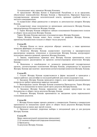 23
3) подписывает акты, принятые Жогорку Кенешем;
4) представляет Жогорку Кенеш в Кыргызской Республике и за ее пределами,
обеспечивает взаимодействие Жогорку Кенеша с Президентом, Народным Курултаем,
государственными органами исполнительной власти, органами судебной власти и
местного самоуправления;
5) осуществляет общее руководство и контроль за деятельностью аппарата Жогорку
Кенеша;
6) осуществляет иные полномочия по организации деятельности Жогорку Кенеша,
предусмотренные Регламентом Жогорку Кенеша.
3. Торага Жогорку Кенеша избирается тайным голосованием большинством голосов
от общего числа депутатов Жогорку Кенеша.
Торага Жогорку Кенеша ежегодно отчитывается перед Жогорку Кенешем.
Торага Жогорку Кенеша может быть отозван по решению Жогорку Кенеша,
принятому большинством голосов от общего числа депутатов.
Статья 82.
1. Жогорку Кенеш из числа депутатов образует комитеты, а также временные
комиссии; формирует их составы.
2. Комитеты Жогорку Кенеша осуществляют подготовку и предварительное
рассмотрение вопросов, отнесенных к полномочиям Жогорку Кенеша, контролируют
исполнение законов и решений, принятых Жогорку Кенешем.
3. Законы, нормативные правовые акты Жогорку Кенеша принимаются после
предварительного рассмотрения их проектов соответствующими комитетами Жогорку
Кенеша.
4. Назначение и освобождение от должности руководителей государственных
органов, соответствующих полномочиям Жогорку Кенеша, утверждаются на заседании
Жогорку Кенеша при наличии заключения соответствующих комитетов Жогорку Кенеша.
Статья 83.
1. Сессии Жогорку Кенеша осуществляются в форме заседаний и проводятся с
первого рабочего дня сентября по последний рабочий день июня следующего года.
2. Заседания Жогорку Кенеша проводятся открыто, если характер рассматриваемых
вопросов не требует проведения закрытых заседаний.
3. Внеочередные сессии Жогорку Кенеша созываются Президентом, Торага Жогорку
Кенеша и по инициативе не менее одной трети депутатов Жогорку Кенеша.
4. Заседание Жогорку Кенеша правомочно при условии присутствия на нем
большинства от общего числа депутатов Жогорку Кенеша.
5. Решения Жогорку Кенеша принимаются на заседаниях путем персонального
голосования депутатов.
Статья 84.
1. Жогорку Кенеш вправе принять решение о самороспуске. Решение о самороспуске
принимается по инициативе одной трети от общего числа депутатов Жогорку Кенеша
большинством не менее двух третей голосов.
2. Президент назначает досрочные выборы в пятидневный срок со дня роспуска
Жогорку Кенеша.
Статья 85.
Право законодательной инициативы принадлежит:
1) 10 тысячам избирателей (народная инициатива);
2) Президенту;
3) депутатам Жогорку Кенеша;
 