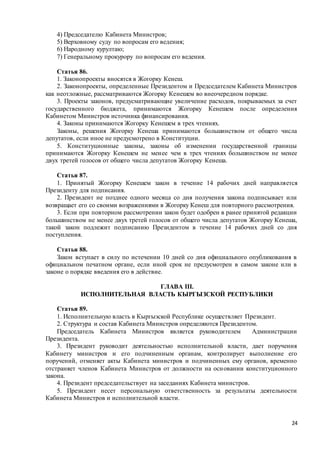 24
4) Председателю Кабинета Министров;
5) Верховному суду по вопросам его ведения;
6) Народному курултаю;
7) Генеральному прокурору по вопросам его ведения.
Статья 86.
1. Законопроекты вносятся в Жогорку Кенеш.
2. Законопроекты, определенные Президентом и Председателем Кабинета Министров
как неотложные, рассматриваются Жогорку Кенешем во внеочередном порядке.
3. Проекты законов, предусматривающие увеличение расходов, покрываемых за счет
государственного бюджета, принимаются Жогорку Кенешем после определения
Кабинетом Министров источника финансирования.
4. Законы принимаются Жогорку Кенешем в трех чтениях.
Законы, решения Жогорку Кенеша принимаются большинством от общего числа
депутатов, если иное не предусмотрено в Конституции.
5. Конституционные законы, законы об изменении государственной границы
принимаются Жогорку Кенешем не менее чем в трех чтениях большинством не менее
двух третей голосов от общего числа депутатов Жогорку Кенеша.
Статья 87.
1. Принятый Жогорку Кенешем закон в течение 14 рабочих дней направляется
Президенту для подписания.
2. Президент не позднее одного месяца со дня получения закона подписывает или
возвращает его со своими возражениями в Жогорку Кенеш для повторного рассмотрения.
3. Если при повторном рассмотрении закон будет одобрен в ранее принятой редакции
большинством не менее двух третей голосов от общего числа депутатов Жогорку Кенеша,
такой закон подлежит подписанию Президентом в течение 14 рабочих дней со дня
поступления.
Статья 88.
Закон вступает в силу по истечении 10 дней со дня официального опубликования в
официальном печатном органе, если иной срок не предусмотрен в самом законе или в
законе о порядке введения его в действие.
ГЛАВА III.
ИСПОЛНИТЕЛЬНАЯ ВЛАСТЬ КЫРГЫЗСКОЙ РЕСПУБЛИКИ
Статья 89.
1. Исполнительную власть в Кыргызской Республике осуществляет Президент.
2. Структура и состав Кабинета Министров определяются Президентом.
Председатель Кабинета Министров является руководителем Администрации
Президента.
3. Президент руководит деятельностью исполнительной власти, дает поручения
Кабинету министров и его подчиненным органам, контролирует выполнение его
поручений, отменяет акты Кабинета министров и подчиненных ему органов, временно
отстраняет членов Кабинета Министров от должности на основании конституционного
закона.
4. Президент председательствует на заседаниях Кабинета министров.
5. Президент несет персональную ответственность за результаты деятельности
Кабинета Министров и исполнительной власти.
 