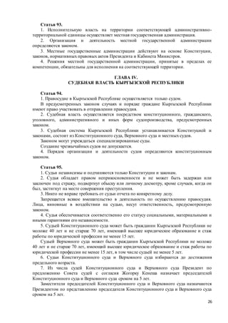 26
Статья 93.
1. Исполнительную власть на территории соответствующей административно-
территориальной единицы осуществляет местная государственная администрация.
2. Организация и деятельность местной государственной администрации
определяются законом.
3. Местные государственные администрации действуют на основе Конституции,
законов, нормативных правовых актов Президента и Кабинета Министров.
4. Решения местной государственной администрации, принятые в пределах ее
компетенции, обязательны для исполнения на соответствующей территории.
ГЛАВА IV.
СУДЕБНАЯ ВЛАСТЬ КЫРГЫЗСКОЙ РЕСПУБЛИКИ
Статья 94.
1. Правосудие в Кыргызской Республике осуществляется только судом.
В предусмотренных законом случаях и порядке граждане Кыргызской Республики
имеют право участвовать в отправлении правосудия.
2. Судебная власть осуществляется посредством конституционного, гражданского,
уголовного, административного и иных форм судопроизводства, предусмотренных
законом.
3. Судебная система Кыргызской Республики устанавливается Конституцией и
законами, состоит из Конституционного суда, Верховного суда и местных судов.
Законом могут учреждаться специализированные суды.
Создание чрезвычайных судов не допускается.
4. Порядок организации и деятельности судов определяются конституционным
законом.
Статья 95.
1. Судьи независимы и подчиняются только Конституции и законам.
2. Судья обладает правом неприкосновенности и не может быть задержан или
заключен под стражу, подвергнут обыску или личному досмотру, кроме случаев, когда он
был, застигнут на месте совершения преступления.
3. Никто не вправе требовать от судьи отчета по конкретному делу.
Запрещается всякое вмешательство в деятельность по осуществлению правосудия.
Лица, виновные в воздействии на судью, несут ответственность, предусмотренную
законом.
4. Судья обеспечивается соответственно его статусу социальными, материальными и
иными гарантиями его независимости.
5. Судьей Конституционного суда может быть гражданин Кыргызской Республики не
моложе 40 лет и не старше 70 лет, имеющий высшее юридическое образование и стаж
работы по юридической профессии не менее 15 лет.
Судьей Верховного суда может быть гражданин Кыргызской Республики не моложе
40 лет и не старше 70 лет, имеющий высшее юридическое образование и стаж работы по
юридической профессии не менее 15 лет, в том числе судьей не менее 5 лет.
6. Судьи Конституционного суда и Верховного суда избираются до достижения
предельного возраста.
7. Из числа судей Конституционного суда и Верховного суда Президент по
предложению Совета судей с согласия Жогорку Кенеша назначает председателей
Конституционного суда и Верховного суда сроком на 5 лет.
Заместители председателей Конституционного суда и Верховного суда назначаются
Президентом по представлению председателя Конституционного суда и Верховного суда
сроком на 5 лет.
 