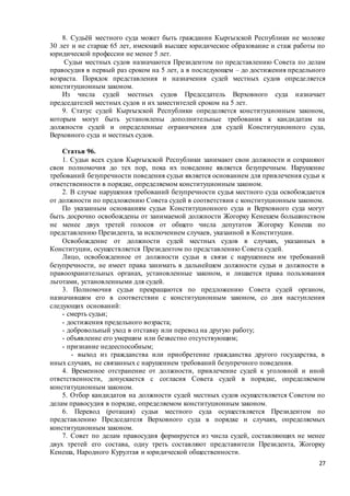 27
8. Судьёй местного суда может быть гражданин Кыргызской Республики не моложе
30 лет и не старше 65 лет, имеющий высшее юридическое образование и стаж работы по
юридической профессии не менее 5 лет.
Судьи местных судов назначаются Президентом по представлению Совета по делам
правосудия в первый раз сроком на 5 лет, а в последующем – до достижения предельного
возраста. Порядок представления и назначения судей местных судов определяется
конституционным законом.
Из числа судей местных судов Председатель Верховного суда назначает
председателей местных судов и их заместителей сроком на 5 лет.
9. Статус судей Кыргызской Республики определяется конституционным законом,
которым могут быть установлены дополнительные требования к кандидатам на
должности судей и определенные ограничения для судей Конституционного суда,
Верховного суда и местных судов.
Статья 96.
1. Судьи всех судов Кыргызской Республики занимают свои должности и сохраняют
свои полномочия до тех пор, пока их поведение является безупречным. Нарушение
требований безупречности поведения судьи является основанием для привлечения судьи к
ответственности в порядке, определяемом конституционным законом.
2. В случае нарушения требований безупречности судья местного суда освобождается
от должности по предложению Совета судей в соответствии с конституционным законом.
По указанным основаниям судьи Конституционного суда и Верховного суда могут
быть досрочно освобождены от занимаемой должности Жогорку Кенешем большинством
не менее двух третей голосов от общего числа депутатов Жогорку Кенеша по
представлению Президента, за исключением случаев, указанной в Конституции.
Освобождение от должности судей местных судов в случаях, указанных в
Конституции, осуществляется Президентом по представлению Совета судей.
Лицо, освобожденное от должности судьи в связи с нарушением им требований
безупречности, не имеет права занимать в дальнейшем должности судьи и должности в
правоохранительных органах, установленные законом, и лишается права пользования
льготами, установленными для судей.
3. Полномочия судьи прекращаются по предложению Совета судей органом,
назначившим его в соответствии с конституционным законом, со дня наступления
следующих оснований:
- смерть судьи;
- достижения предельного возраста;
- добровольный уход в отставку или перевод на другую работу;
- объявление его умершим или безвестно отсутствующим;
- признание недееспособным;
- выход из гражданства или приобретение гражданства другого государства, в
иных случаях, не связанных с нарушением требований безупречного поведения.
4. Временное отстранение от должности, привлечение судей к уголовной и иной
ответственности, допускается с согласия Совета судей в порядке, определяемом
конституционным законом.
5. Отбор кандидатов на должности судей местных судов осуществляется Советом по
делам правосудия в порядке, определяемом конституционным законом.
6. Перевод (ротация) судьи местного суда осуществляется Президентом по
представлению Председателя Верховного суда в порядке и случаях, определяемых
конституционным законом.
7. Совет по делам правосудия формируется из числа судей, составляющих не менее
двух третей его состава, одну треть составляют представители Президента, Жогорку
Кенеша, Народного Курултая и юридической общественности.
 