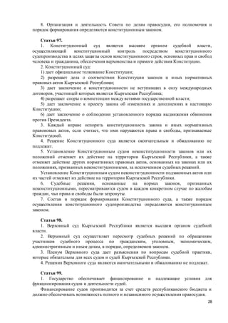 28
8. Организация и деятельность Совета по делам правосудия, его полномочия и
порядок формирования определяются конституционным законом.
Статья 97.
1. Конституционный суд является высшим органом судебной власти,
осуществляющий конституционный контроль посредством конституционного
судопроизводства в целях защиты основ конституционного строя, основных прав и свобод
человека и гражданина, обеспечения верховенства и прямого действия Конституции.
2. Конституционный суд:
1) дает официальное толкование Конституции;
2) разрешает дела о соответствии Конституции законов и иных нормативных
правовых актов Кыргызской Республики;
3) дает заключение о конституционности не вступивших в силу международных
договоров, участницей которых является Кыргызская Республика;
4) разрешает споры о компетенции между ветвями государственной власти;
5) дает заключение к проекту закона об изменениях и дополнениях в настоящую
Конституцию;
6) дает заключение о соблюдении установленного порядка выдвижения обвинения
против Президента.
3. Каждый вправе оспорить конституционность закона и иных нормативных
правововых актов, если считает, что ими нарушаются права и свободы, признаваемые
Конституцией.
4. Решение Конституционного суда является окончательным и обжалованию не
подлежит.
5. Установление Конституционным судом неконституционности законов или их
положений отменяет их действие на территории Кыргызской Республики, а также
отменяет действие других нормативных правовых актов, основанных на законах или их
положениях, признанных неконституционными, за исключением судебных решений.
Установление Конституционным судом неконституционности подзаконных актов или
их частей отменяет их действие на территории Кыргызской Республики.
6. Судебные решения, основанные на нормах законов, признанных
неконституционными, пересматриваются судом в каждом конкретном случае по жалобам
граждан, чьи права и свободы были затронуты.
7. Состав и порядок формирования Конституционного суда, а также порядок
осуществления конституционного судопроизводства определяются конституционным
законом.
Статья 98.
1. Верховный суд Кыргызской Республики является высшим органом судебной
власти.
2. Верховный суд осуществляет пересмотр судебных решений по обращениям
участников судебного процесса по гражданским, уголовным, экономическим,
административным и иным делам, в порядке, определяемом законом.
3. Пленум Верховного суда дает разъяснения по вопросам судебной практики,
которые обязательны для всех судов и судей Кыргызской Республики.
4. Решения Верховного суда являются окончательными и обжалованию не подлежат.
Статья 99.
1. Государство обеспечивает финансирование и надлежащие условия для
функционирования судов и деятельности судей.
Финансирование судов производится за счет средств республиканского бюджета и
должно обеспечивать возможность полного и независимого осуществления правосудия.
 