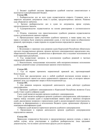 29
2. Бюджет судебной системы формируется судебной властью самостоятельно и
включается в республиканский бюджет.
Статья 100.
1. Разбирательство дел во всех судах осуществляется открыто. Слушание дела в
закрытом заседании допускается лишь в случаях, предусмотренных законом. Решение
суда объявляется публично.
2. Заочное разбирательство дел в судах не допускается, кроме случаев,
предусмотренных законом.
3. Судопроизводство осуществляется на основе равноправия и состязательности
сторон.
4. Отмена, изменение или приостановление судебного решения осуществляются
судом в установленном законом порядке.
5. Процессуальные права участников судебного процесса, а также права лиц, чьи
права и интересы были затронуты решениями судов, в том числе право на обжалование
решений, приговоров, а также порядок их осуществления определяются законом.
Статья 101.
1. Вступившие в законную силу решения судов Кыргызской Республики обязательны
для всех государственных органов, органов местного самоуправления, юридических лиц,
общественных объединений, должностных и физических лиц и подлежат исполнению на
всей территории республики.
2. Суд осуществляет контроль за исполнением судебных решений и частных
определений, принятых им.
3. Неисполнение, ненадлежащее исполнение либо воспрепятствование исполнению
судебных решений влекут установленную законом ответственность.
Статья 102.
1. Суд не вправе применять нормативный правовой акт, противоречащий
Конституции.
2. Если при рассмотрении дела в любой судебной инстанции возник вопрос о
конституционности закона или иного нормативного правового акта, от которого зависит
решение дела, суд направляет запрос в Конституционный суд.
Статья 103.
1. Для решения вопросов внутренней деятельности судов действует судейское
самоуправление.
2. Органами судейского самоуправления в Кыргызской Республике являются Съезд
судей, Совет судей и собрание судей.
Съезд судей является высшим органом судейского самоуправления.
Совет судей является выборным органом судейского самоуправления, действующим в
период между съездами судей и осуществляющим защиту прав и законных интересов
судей, рассмотрение вопросов о привлечении судей к дисциплинарной ответственности,
контроль за формированием и исполнением бюджета судов, организацию обучения и
повышения квалификации судей.
Собрание судей является первичным органом судейского самоуправления.
3. Организация и порядок деятельности органов судейского самоуправления
определяются законом.
Статья 104.
Правосудие отправляется бесплатно в предусмотренных законом случаях, а также в
любом случае, когда участвующие в судебном разбирательстве лица предъявят
доказательства, что не имеют достаточных средств для его ведения.
 