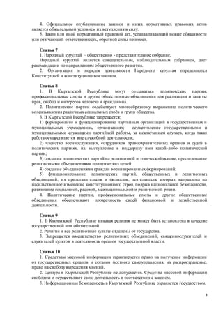 3
4. Официальное опубликование законов и иных нормативных правовых актов
является обязательным условием их вступления в силу.
5. Закон или иной нормативный правовой акт, устанавливающий новые обязанности
или отягчающий ответственность, обратной силы не имеет.
Статья 7
1. Народный курултай – общественно - представительное собрание.
Народный курултай является совещательным, наблюдательным собранием, дает
рекомендации по направлениям общественного развития.
2. Организация и порядок деятельности Народного курултая определяются
Конституцией и конституционным законом.
Статья 8
1. В Кыргызской Республике могут создаваться политические партии,
профессиональные союзы и другие общественные объединения для реализации и защиты
прав, свобод и интересов человека и гражданина.
2. Политические партии содействуют многообразному выражению политического
волеизьявления различных социальных слоёв и групп общества.
3. В Кыргызской Республике запрещается:
1) формирование и функционирование партийных организаций в государственных и
муниципальных учреждениях, организациях; осуществление государственными и
муниципальными служащими партийной работы, за исключением случаев, когда такая
работа осуществляется вне служебной деятельности;
2) членство военнослужащих, сотрудников правоохранительных органов и судей в
политических партиях, их выступление в поддержку ими какой-либо политической
партии;
3) создание политических партий на религиозной и этнической основе, преследование
религиозными объединениями политических целей;
4) создание объединениями граждан военизированных формирований;
5) функционирование политических партий, общественных и религиозных
объединений, их представительств и филиалов, деятельность которых направлена на
насильственное изменение конституционного строя, подрыв национальной безопасности,
разжигание социальной, расовой, межнациональной и религиозной розни.
4. Политические партии, профессиональные союзы и другие общественные
объединения обеспечивают прозрачность своей финансовой и хозяйственной
деятельности.
Статья 9
1. В Кыргызской Республике никакая религия не может быть установлена в качестве
государственной или обязательной.
2. Религия и все религиозные культы отделены от государства.
3. Запрещается вмешательство религиозных объединений, священнослужителей и
служителей культов в деятельность органов государственной власти.
Статья 10
1. Средствам массовой информации гарантируется право на получение информации
от государственных органов и органов местного самоуправления, их распространение,
право на свободу выражения мнений.
2. Цензура в Кыргызской Республике не допускается. Средства массовой информации
свободны и осуществляют свою деятельность в соответствии с законом.
3. Информационная безопасность в Кыргызской Республике охраняется государством.
 