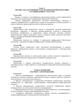 30
Глава V.
ОРГАНЫ ГОСУДАРСТВЕННОЙ ВЛАСТИ КЫРГЫЗСКОЙ РЕСПУБЛИКИ
СО СПЕЦИАЛЬНЫМ СТАТУСОМ
Статья 105.
Надзор за точным и единообразным исполнением законов и иных нормативных
правовых актов осуществляется прокуратурой Кыргызской Республики.
Органы прокуратуры осуществляют уголовное преследование, участвуют в
судебном разбирательстве, осуществляют надзор за исполнением судебных решений и
иные полномочия, предусмотренные конституционным законом.
Статья 106.
Национальный банк осуществляет надзор за банковской системой Кыргызской
Республики, определяет и проводит денежно-кредитную политику в Кыргызской
Республике, разрабатывает и осуществляет единую валютную политику, обладает
исключительным правом проведения эмиссии денежных знаков, реализует различные
формы и принципы банковского финансирования.
Статья 107.
Центральная комиссия по выборам и проведению референдумов обеспечивает
подготовку и проведение выборов и референдумов в Кыргызской Республике.
Статья 108.
Счетная палата осуществляет аудит исполнения республиканского и местных
бюджетов, внебюджетных средств, использования государственной и муниципальной
собственности.
Статья 109.
Парламентский контроль за соблюдением прав и свобод человека и гражданина в
Кыргызской Республике осуществляется Акыйкатчы (Омбудсменом).
Статья 110.
Организация и порядок деятельности государственных органов, указанных в
настоящем разделе, а также гарантии их независимости определяются конституционными
законами.
РАЗДЕЛ ЧЕТВЕРТЫЙ
МЕСТНОЕ САМОУПРАВЛЕНИЕ
Статья 111.
1. Местное самоуправление – гарантированное Конституцией право и реальная
возможность местных сообществ самостоятельно решать вопросы местного значения в
своих интересах и под свою ответственность.
2. Местное самоуправление в Кыргызской Республике осуществляется местными
сообществами на территории соответствующей административно-территориальной
единицы.
3. Местное самоуправление осуществляется местными сообществами граждан
непосредственно или через органы местного самоуправления.
4. Финансирование местного самоуправления обеспечивается из соответствующего
местного бюджета, а также из республиканского бюджета.
5. Государство гарантирует независимость органов местного самоуправления в
вопросах формирования и исполнения местных бюджетов.
 