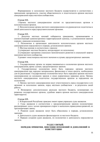 31
Формирование и исполнение местного бюджета осуществляется в соответствии с
принципами прозрачности, участия общественности и подотчетности органов местного
самоуправления перед местным сообществом.
Статья 112.
1.Органы местного самоуправления состоят из представительных органов и
исполнительных органов.
2. Исполнительные органы местного самоуправления и их руководители подотчетны в
своей деятельности перед представительными органами.
Статья 113.
1. Депутаты местных кенешей избираются гражданами, проживающими в
соответствующей административно-территориальной единице, в установленном законом
порядке с равными возможностями.
2. Полномочия и организация деятельности исполнительных органов местного
самоуправления определяются в порядке, установленном законом.
3. Местные кенеши в соответствии с законом:
1) утверждают местные бюджеты, контролируют их исполнение;
2) утверждают программы социально-экономического развития и социальной защиты
населения местного сообщества;
3) решают иные вопросы местного значения в случаях, предусмотренных законами.
Статья 114.
1. Государственные органы не вправе вмешиваться в полномочия органов местного
самоуправления, кроме случаев, предусмотренных законом.
2. Государственные полномочия могут быть переданы органам местного
самоуправления при передаче материальных, финансовых и иных средств, необходимых
для их реализации. Государственные полномочия могут быть переданы органам местного
самоуправления на основании законов и иных нормативных правовых актов. Органы
местного самоуправления подотчетны государственным органам за переданные им
полномочия.
3. Органы местного самоуправления несут ответственность перед государством и его
органами за исполнение законов, перед местным сообществом - за результаты своей
работы.
4. Возмещение дополнительных расходов местного бюджета, возникающих по
решению государственных органов, судебная защита органов местного самоуправления
гарантируется.
Статья 115.
1. В Кыргызской Республике граждане имеют право учреждать суды аксакалов.
2. Суды аксакалов в соответствии с предусмотренными законом полномочиями
рассматривают дела с целью примирения сторон и вынесения справедливых решений, не
противоречащих закону.
3. Решения судов аксакалов могут быть обжалованы в порядке, установленном
законами.
4. Деятельность судов аксакалов финансируется из местного бюджета.
5. Порядок создания судов аксакалов, их полномочия и деятельность определяются
законом.
РАЗДЕЛ ПЯТЫЙ.
ПОРЯДОК ПРИНЯТИЯ, ВНЕСЕНИЯ ИЗМЕНЕНИЙ И ДОПОЛНЕНИЙ В
КОНСТИТУЦИЮ
 