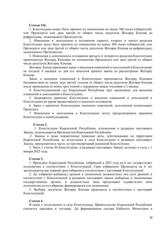 32
Статья 116.
1. Конституция может быть принята по инициативе не менее 300 тысяч избирателей,
или Президента или двух третей от общего числа депутатов Жогорку Кенеша на
референдуме, назначаемого Президентом.
2. Изменения и дополнения в положения первого, второго и пятого разделов
Конституции могут быть приняты по инициативе не менее 300 тысяч избирателей, или
Президента или двух третей от общего числа депутатов Жогорку Кенеша на референдуме,
назначаемого Президентом.
3. Изменения и дополнения в положения третьего и четвертого разделов Конституции
принимаются Жогорку Кенешем по инициативе Президента или двух третей от общего
числа депутатов Жогорку Кенеша.
Жогорку Кенеш принимает закон о внесении изменений и дополнений в Конституцию
не позднее 6 месяцев со дня его внесения проекта закона на рассмотрение Жогорку
Кенеша.
Закон о внесении изменений в Конституцию принимается Жогорку Кенешем
большинством не менее двух третей голосов от общего числа депутатов Жогорку Кенеша
после проведения не менее трех чтений с перерывом между чтениями в 2 месяца.
4. Конституционный суд Кыргызской Республики дает заключение для внесения
изменений и дополнений в Конституцию.
5. Запрещается принятие Конституции и внесение изменений и дополнений в
Конституцию во время чрезвычайного и военного положения.
6. Закон о принятии Конституции, внесении изменений, дополнений подписывает
Президент.
7. Изменения и дополнения в Конституцию могут предусматривать принятие
Конституции в новой редакции.
Статья 2.
1. Конституция Кыргызской Республики, изложенная в редакции настоящего
Закона, подписывается Президентом Кыргызской Республики.
2. Законы и иные нормативные правовые акты, действовавшие на территории
Кыргызской Республики до вступления в силу Конституции в редакции настоящего
Закона, применяются в части, не противоречащей указанной Конституции.
3. Часть 2 статьи 44 Конституции, в редакции настоящего Закона, вступает в силу с 1
января 2023 года.
Статья 3.
1. Президент Кыргызской Республики, избранный в 2021 году на 6 лет, осуществляет
полномочия в соответствии с Конституцией. Срок избранного Президента на 6 лет
засчитывается как первый срок избрания в соответствии с настоящей Конституцией.
2. До избрания выборных органов и назначения должностных лиц всех уровней в
соответствии с Конституцией в редакции настоящего закона выборные и назначаемые
государственные органы, и должностные лица продолжают осуществлять свои
полномочия до их избрания, формирования или назначения.
3. Выборы депутатов Жогорку Кенеша проводятся в соответствии с настоящей
Конституцией.
Статья 4.
В связи с вступлением в силу Конституции, Правительство Кыргызской Республики
считается ушедшим в отставку. До формирования состава Кабинета Министров в
 