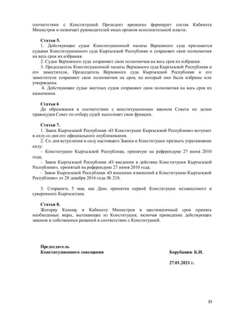 33
соответствии с Конституцией Президент временно формирует состав Кабинета
Министров и назначает руководителей иных органов исполнительной власти.
Статья 5.
1. Действующие судьи Конституционной палаты Верховного суда признаются
судьями Конституционного суда Кыргызской Республики и сохраняют свои полномочия
на весь срок их избрания.
2. Судьи Верховного суда сохраняют свои полномочия на весь срок их избрания.
3. Председатель Конституционной палаты Верховного суда Кыргызской Республики и
его заместители, Председатель Верховного суда Кыргызской Республики и его
заместители сохраняют свои полномочия на срок, на который они были избраны или
утверждены.
4. Действующие судьи местных судов сохраняют свои полномочия на весь срок их
назначения.
Статья 6
До образования в соответствии с конституционным законом Совета по делам
правосудия Совет по отбору судей выполняет свои функции.
Статья 7.
1. Закон Кыргызской Республики «О Конституции Кыргызской Республики» вступает
в силу со дня его официального опубликования.
2. Со дня вступления в силу настоящего Закона и Конституции признать утратившими
силу:
– Конституцию Кыргызской Республики, принятую на референдуме 27 июня 2010
года;
– Закон Кыргызской Республики «О введении в действие Конституции Кыргызской
Республики», принятый на референдуме 27 июня 2010 года;
– Закон Кыргызской Республики «О внесении изменений в Конституцию Кыргызской
Республики» от 28 декабря 2016 года № 218.
3. Сохранить 5 мая, как День принятия первой Конституции независимого и
суверенного Кыргызстана.
Статья 8.
Жогорку Кенешу и Кабинету Министров в шестимесячный срок принять
необходимые меры, вытекающие из Конституции, включая приведение действующих
законов и собственных решений в соответствие с Конституцией.
Председатель
Конституционного совещания Борубашов Б.И.
27.01.2021 г.
 