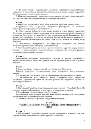 4
4. В целях защиты подрастающего поколения мероприятия, противоречащие
моральным и нравственным ценностям, общественному сознанию народа Кыргызской
Республики, могут ограничиваться законом.
5. Перечень мероприятий, подлежащих ограничению и перечень ограничиваемой в
доступе и распространении информации, устанавливается законом.
Статья 11
1. Кыргызская Республика не имеет целей экспансии, агрессии и военных целей.
Вооруженные силы Кыргызской Республики формируются на принципах
самообороны и оборонительной достаточности.
2. Право ведения войны, за исключением случаев агрессии против Кыргызской
Республики и других государств, связанных с обязательствами коллективной обороны, не
признается. Разрешение по каждому случаю отправления частей Вооруженных Сил
Кыргызской Республики за пределы территории Кыргызской Республики принимается
Жогорку Кенешем большинством не менее двух третей голосов от общего числа
депутатов.
3. Использование Вооруженных Сил Кыргызской Республики для решения
внутригосударственных политических задач запрещается.
4. Кыргызская Республика стремится к сосуществованию с другими государствами в
согласии и справедливости, взаимовыгодному сотрудничеству, мирному решению
глобальных и региональных проблем.
Статья 12
Чрезвычайное положение, чрезвычайная ситуация и военное положение в
Кыргызской Республике вводятся в случаях и порядке, предусмотренных Конституцией и
законами.
Статья 13
1. Кыргызский язык – государственный язык Кыргызской Республики.
Порядок применения государственного языка определяется конституционным
законом.
2. В Кыргызской Республике в качестве официального используется русский язык.
3. Представителям всех этнических групп, образующих народ Кыргызской
Республики, гарантируется право на создание условий для сохранения, изучения и
развития родного языка.
Статья 14
1. Кыргызская Республика имеет государственные символы – Флаг, Герб, Гимн. Их
описание и порядок официального использования устанавливаются законом.
2. Город Бишкек – столица Кыргызской Республики.
Города Бишкек и Ош являются городами республиканского значения. Статус городов
республиканского значения определяется законом.
3. Денежной единицей Кыргызской Республики является сом.
ГЛАВА II.
СОЦИАЛЬНО-ЭКОНОМИЧЕСКИЕ ОСНОВЫ КОНСТИТУЦИОННОГО
СТРОЯ
Статья 15
1. В Кыргызской Республике в равной степени признаются и защищаются частная,
государственная, муниципальная и иные формы собственности.
 