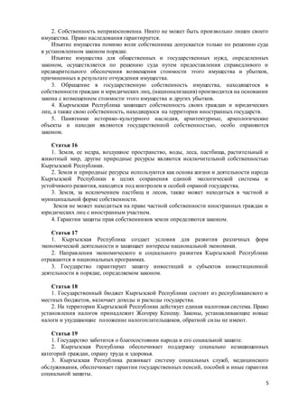 5
2. Собственность неприкосновенна. Никто не может быть произвольно лишен своего
имущества. Право наследования гарантируется.
Изъятие имущества помимо воли собственника допускается только по решению суда
в установленном законом порядке.
Изъятие имущества для общественных и государственных нужд, определенных
законом, осуществляется по решению суда путем предоставления справедливого и
предварительного обеспечения возмещения стоимости этого имущества и убытков,
причиненных в результате отчуждения имущества.
3. Обращение в государственную собственность имущества, находящегося в
собственности граждан и юридических лиц, (национализация) производится на основании
закона с возмещением стоимости этого имущества и других убытков.
4. Кыргызская Республика защищает собственность своих граждан и юридических
лиц, а также свою собственность, находящуюся на территории иностранных государств.
5. Памятники историко-культурного наследия, архитектурные, археологические
объекты и находки являются государственной собственностью, особо охраняются
законом.
Статья 16
1. Земля, ее недра, воздушное пространство, воды, леса, пастбища, растительный и
животный мир, другие природные ресурсы являются исключительной собственностью
Кыргызской Республики.
2. Земля и природные ресурсы используются как основа жизни и деятельности народа
Кыргызской Республики в целях сохранения единой экологической системы и
устойчивого развития, находятся под контролем и особой охраной государства.
3. Земля, за исключением пастбищ и лесов, также может находиться в частной и
муниципальной форме собственности.
Земля не может находиться на праве частной собственности иностранных граждан и
юридических лиц с иностранным участием.
4. Гарантии защиты прав собственников земли определяются законом.
Статья 17
1. Кыргызская Республика создает условия для развития различных форм
экономической деятельности и защищает интересы национальной экономики.
2. Направления экономического и социального развития Кыргызской Республики
отражаются в национальных программах.
3. Государство гарантирует защиту инвестиций и субъектов инвестиционной
деятельности в порядке, определяемом законом.
Статья 18
1. Государственный бюджет Кыргызской Республики состоит из республиканского и
местных бюджетов, включает доходы и расходы государства.
2. На территории Кыргызской Республики действует единая налоговая система. Право
установления налогов принадлежит Жогорку Кенешу. Законы, устанавливающие новые
налоги и ухудшающие положение налогоплательщиков, обратной силы не имеют.
Статья 19
1. Государство заботится о благосостоянии народа и его социальной защите.
2. Кыргызская Республика обеспечивает поддержку социально незащищенных
категорий граждан, охрану труда и здоровья.
3. Кыргызская Республика развивает систему социальных служб, медицинского
обслуживания, обеспечивает гарантии государственных пенсий, пособий и иные гарантии
социальной защиты.
 