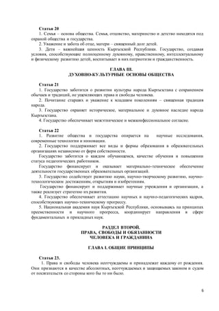 6
Статья 20
1. Семья – основа общества. Семья, отцовство, материнство и детство находятся под
охраной общества и государства.
2. Уважение и забота об отце, матери – священный долг детей.
3. Дети – важнейшая ценность Кыргызской Республики. Государство, создавая
условия, способствующие полноценному духовному, нравственному, интеллектуальному
и физическому развитию детей, воспитывает в них патриотизм и гражданственность.
ГЛАВА III.
ДУХОВНО-КУЛЬТУРНЫЕ ОСНОВЫ ОБЩЕСТВА
Статья 21
1. Государство заботится о развитии культуры народа Кыргызстана с сохранением
обычаев и традиций, не ущемляющих права и свободы человека.
2. Почитание старших и уважение к младшим поколениям – священная традиция
народа.
3. Государство охраняет историческое, материальное и духовное наследие народа
Кыргызстана.
4. Государство обеспечивает межэтническое и межконфессиональное согласие.
Статья 22
1. Развитие общества и государства опирается на научные исследования,
современные технологии и инновации.
2. Государство поддерживает все виды и формы образования в образовательных
организациях независимо от форм собственности.
Государство заботится о каждом обучающемся, качестве обучения и повышении
статуса педагогических работников.
Государство финансирует и оказывает материально-техническое обеспечение
деятельности государственных образовательных организаций.
3. Государство содействует развитию науки, научно-творческому развитию, научно-
технологическим достижениям, открытиям и изобретениям.
Государство финансирует и поддерживает научные учреждения и организации, а
также реализует стратегию их развития.
4. Государство обеспечивает аттестацию научных и научно-педагогических кадров,
способствующих научно-техническому прогрессу.
5. Национальная академия наук Кыргызской Республики, основываясь на принципах
преемственности и научного прогресса, координирует направления в сфере
фундаментальных и прикладных наук.
РАЗДЕЛ ВТОРОЙ.
ПРАВА, СВОБОДЫ И ОБЯЗАННОСТИ
ЧЕЛОВЕКА И ГРАЖДАНИНА
ГЛАВА I. ОБЩИЕ ПРИНЦИПЫ
Статья 23.
1. Права и свободы человека неотчуждаемы и принадлежат каждому от рождения.
Они признаются в качестве абсолютных, неотчуждаемых и защищаемых законом и судом
от посягательств со стороны кого бы то ни было.
 