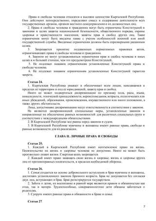 7
Права и свободы человека относятся к высшим ценностям Кыргызской Республики.
Они действуют непосредственно, определяют смысл и содержание деятельности всех
государственных органов, органов местного самоуправления и их должностных лиц.
2. Права и свободы человека и гражданина могут быть ограничены Конституцией и
законами в целях защиты национальной безопасности, общественного порядка, охраны
здоровья и нравственности населения, защиты прав и свобод других лиц. Такие
ограничения могут быть введены также с учетом особенностей военной или иной
государственной службы. Вводимые ограничения должны быть соразмерными указанным
целям.
3. Запрещается принятие подзаконных нормативных правовых актов,
ограничивающих права и свободы человека и гражданина.
4. Законом не могут устанавливаться ограничения прав и свобод человека в иных
целях и в большей степени, чем это предусмотрено Конституцией.
5. Не подлежат никаким ограничениям установленные Конституцией права и
свободы человека.
6. Не подлежат никаким ограничениям установленные Конституцией гарантии
запрета.
Статья 24.
1. Кыргызская Республика уважает и обеспечивает всем лицам, находящимся в
пределах ее территории и под ее юрисдикцией, защиту прав и свобод.
Никто не может подвергаться дискриминации по признаку пола, расы, языка,
инвалидности, этнической принадлежности, вероисповедания, возраста, политических или
иных убеждений, образования, происхождения, имущественного или иного положения, а
также других обстоятельств.
Лица, допустившие дискриминацию несут ответственность в соответствии с законом.
Не являются дискриминацией специальные меры, установленные законом и
направленные на обеспечение равных возможностей для различных социальных групп в
соответствии с международными обязательствами.
2. В Кыргызской Республике все равны перед законом и судом.
3. В Кыргызской Республике мужчины и женщины имеют равные права, свободы и
равные возможности для их реализации.
ГЛАВА II. ЛИЧНЫЕ ПРАВА И СВОБОДЫ
Статья 25.
1. Каждый в Кыргызской Республике имеет неотъемлемое право на жизнь.
Посягательство на жизнь и здоровье человека не допустимо. Никто не может быть
произвольно лишен жизни. Смертная казнь запрещается.
2. Каждый имеет право защищать свою жизнь и здоровье, жизнь и здоровье других
лиц от противоправных посягательств, в пределах необходимой обороны.
Статья 26.
1. Семья создается на основе добровольного вступления в брак мужчины и женщины,
достигших установленного законом брачного возраста. Брак не допускается без согласия
двух лиц, вступающих в брак. Брак регистрируется государством.
2. Забота о детях, их воспитание в равной мере являются правом и обязанностью как
отца, так и матери. Трудоспособные, совершеннолетние дети обязаны заботиться о
родителях.
3. Супруги имеют равные права и обязанности в браке и семье.
Статья 27
 