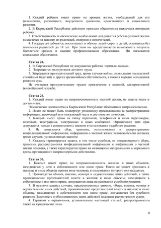 8
1. Каждый ребенок имеет право на уровень жизни, необходимый для его
физического, умственного, внутреннего духовного, нравственного и социального
развития.
2. В Кыргызской Республике действует принцип обеспечения наилучших интересов
ребенка.
3. Ответственность за обеспечение необходимых для развития ребенка условий жизни
возлагается на каждого из родителей, опекунов и попечителей.
4. Государство заботится, воспитывает и обучает детей-сирот и детей, оставшихся без
попечения родителей до 18 лет. При этом им предоставляется возможность получить
бесплатное среднее и высшее профессиональное образование. Им оказывается
социальное обеспечение.
Статья 28.
1. В Кыргызской Республике не допускается рабство, торговля людьми.
2. Запрещается эксплуатация детского труда.
3. Запрещается принудительный труд, кроме случаев войны, ликвидации последствий
стихийных бедствий и других чрезвычайных обстоятельств, а также в порядке исполнения
решения суда.
Не считается принудительным трудом привлечение к военной, альтернативной
(вневойсковой) службе.
Статья 29.
1. Каждый имеет право на неприкосновенность частной жизни, на защиту чести и
достоинства.
Человеческое достоинство в Кыргызской Республике абсолютно и неприкосновенно.
2. Никто не может быть подвергнут уголовному преследованию за распространение
информации, порочащей или унижающей честь и достоинство личности.
3. Каждый имеет право на тайну переписки, телефонных и иных переговоров,
почтовых, телеграфных, электронных и иных сообщений. Ограничение этих прав
допускается только в соответствии с законом и на основании судебного решения.
4. Не допускается сбор, хранение, использование и распространение
конфиденциальной информации, информации о частной жизни человека без его согласия,
кроме случаев, установленных законом.
5. Каждому гарантируется защита, в том числе судебная, от неправомерного сбора,
хранения, распространения конфиденциальной информации и информации о частной
жизни человека, а также гарантируется право на возмещение материального и морального
вреда, причиненного неправомерными действиями.
Статья 30.
1. Каждый имеет право на неприкосновенность жилища и иных объектов,
находящихся у него в собственности или ином праве. Никто не может проникать в
жилище и иные объекты против воли человека, в пользовании которого они находятся.
2. Производство обыска, выемки, осмотра и осуществление иных действий, а также
проникновение представителей власти в жилище и иные объекты, находящиеся в
собственности или ином праве, допускаются лишь на основании судебного решения.
3. В исключительных случаях, предусмотренных законом, обыск, выемка, осмотр и
осуществление иных действий, проникновение представителей власти в жилище и иные
объекты, находящиеся в собственности или ином праве, допускаются без судебного
решения. Законность и обоснованность таких действий подлежат рассмотрению судом.
4. Гарантии и ограничения, установленные настоящей статьей, распространяются
также на юридические лица.
 