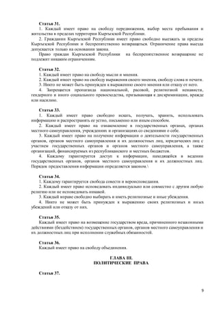 9
Статья 31.
1. Каждый имеет право на свободу передвижения, выбор места пребывания и
жительства в пределах территории Кыргызской Республики.
2. Гражданин Кыргызской Республики имеет право свободно выезжать за пределы
Кыргызской Республики и беспрепятственно возвращаться. Ограничение права выезда
допускается только на основании закона.
Право граждан Кыргызской Республики на беспрепятственное возвращение не
подлежит никаким ограничениям.
Статья 32.
1. Каждый имеет право на свободу мысли и мнения.
2. Каждый имеет право на свободу выражения своего мнения, свободу слова и печати.
3. Никто не может быть принужден к выражению своего мнения или отказу от него.
4. Запрещается пропаганда национальной, расовой, религиозной ненависти,
гендерного и иного социального превосходства, призывающая к дискриминации, вражде
или насилию.
Статья 33.
1. Каждый имеет право свободно искать, получать, хранить, использовать
информацию и распространять ее устно, письменно или иным способом.
2. Каждый имеет право на ознакомление в государственных органах, органах
местного самоуправления, учреждениях и организациях со сведениями о себе.
3. Каждый имеет право на получение информации о деятельности государственных
органов, органов местного самоуправления и их должностных лиц, юридических лиц с
участием государственных органов и органов местного самоуправления, а также
организаций, финансируемых из республиканского и местных бюджетов.
4. Каждому гарантируется доступ к информации, находящейся в ведении
государственных органов, органов местного самоуправления и их должностных лиц.
Порядок предоставления информации определяется законом.
Статья 34.
1. Каждому гарантируется свобода совести и вероисповедания.
2. Каждый имеет право исповедовать индивидуально или совместно с другим любую
религию или не исповедовать никакой.
3. Каждый вправе свободно выбирать и иметь религиозные и иные убеждения.
4. Никто не может быть принужден к выражению своих религиозных и иных
убеждений или отказу от них.
Статья 35.
Каждый имеет право на возмещение государством вреда, причиненного незаконными
действиями (бездействием) государственных органов, органов местного самоуправления и
их должностных лиц при исполнении служебных обязанностей.
Статья 36.
Каждый имеет право на свободу объединения.
ГЛАВА III.
ПОЛИТИЧЕСКИЕ ПРАВА
Статья 37.
 