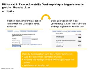 Mit Halalati in Facebook erstellte Gewinnspiel Apps folgen immer der
 gleichen Grundstruktur
 Architektur


           Über ein Teilnahmeformular geben            Diese Beiträge landen in der
           Teilnehmer Ihre Daten (z.B. Texte,          „Bewertung“ Ansicht in der über die
           Bilder) ab                                  Beiträge abgestimmt werden kann




                          Über die Konfiguration kann der Ersteller definieren:
                          • Was die Teilnehmer hochladen müssen
                          • Ab wann die Beiträge in der Bewertung sichtbar sein
                            sollen
                          • Wie bewertet werden soll
halalati | Februar 2010
 