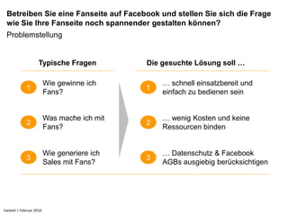 Betreiben Sie eine Fanseite auf Facebook und stellen Sie sich die Frage
 wie Sie Ihre Fanseite noch spannender gestalten können?
 Problemstellung


                     Typische Fragen          Die gesuchte Lösung soll …

                          Wie gewinne ich         … schnell einsatzbereit und
             1                                1
                          Fans?                   einfach zu bedienen sein


                          Was mache ich mit       … wenig Kosten und keine
             2                                2
                          Fans?                   Ressourcen binden


                          Wie generiere ich       … Datenschutz & Facebook
             3                                3
                          Sales mit Fans?         AGBs ausgiebig berücksichtigen




halalati | Februar 2010
 