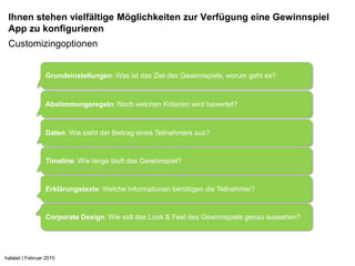 Ihnen stehen vielfältige Möglichkeiten zur Verfügung eine Gewinnspiel
 App zu konfigurieren
 Customizingoptionen


                  Grundeinstellungen: Was ist das Ziel des Gewinnspiels, worum geht es?



                  Abstimmungsregeln: Nach welchen Kriterien wird bewertet?



                  Daten: Wie sieht der Beitrag eines Teilnehmers aus?


                  Timeline: Wie lange läuft das Gewinnspiel?


                  Erklärungstexte: Welche Informationen benötigen die Teilnehmer?


                  Corporate Design: Wie soll das Look & Feel des Gewinnspiels genau aussehen?




halalati | Februar 2010
 