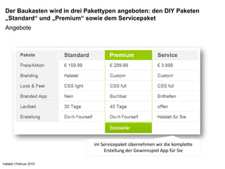 Der Baukasten wird in drei Pakettypen angeboten: den DIY Paketen
 „Standard“ und „Premium“ sowie dem Servicepaket
 Angebote




                              im Servicepaket übernehmen wir die komplette
                                  Erstellung der Gewinnspiel App für Sie

halalati | Februar 2010
 