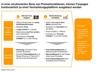 In einer strukturierten Serie von Promotionaktionen, können Fanpages
kontinuierlich zu einer Vermarktungsplattform ausgebaut werden


                               Zahl der Fans                     Markenbindung
                          1      steigern
                                                           2       herstellen

                      • Aktion darf den User nur wenig    • Aktion sollte eng an Ihrer
                        Zeit/Kreativität kosten             Marke verankert sein
                                                                                             Facebook:
     Eckdaten         • Attraktiver Preis                 • Animation zur Interaktion mit
                      • Lange Laufzeit (> 1 Monat)          der Marke
        der                                                                                  • zum gezielten
      idealen         • Mechanismus erst Fan werden,      • Kurze Laufzeit (< 1 Monat)         Lancieren von
                        dann mitmachen"                   • Incentive zum "Freunde             Produktnews
       Aktion
                                                            einladen" (z. B. über Voting)      über Fotos und
                      • Incentive zum "Freunde
                                                                                               Videos
                        einladen" (z. B. über Voting)
                                                                                             • zum gezielten
                                                                                               Aufbau des
                                                                                               Markenbewusst-
                                                                                               seins durch
                      • Verlosung, mit einem Trend-       • Foto-/Videowettbewerb zur          starkes
                        produkt/ als Gewinn                 Bewerbung als Produkttesters       ‚Engagement‘
                                                                                               des Users
                      • Einfacher Fotowettbewerb (z. B.   • Ideenwettbewerb für den Slogan
     Konkrete           "Bestes Photo zum Thema XY")        eines neuen Produktes
     Beispiele          bei dem Freunde abstimmen         • Foto-/Videowettbewerb Ihres
                                                            Produktes bei der Nutzung




halalati | Februar 2011
 