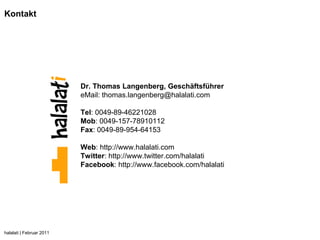 Kontakt




                          Dr. Thomas Langenberg, Geschäftsführer
                          eMail: thomas.langenberg@halalati.com

                          Tel: 0049-89-46221028
                          Mob: 0049-157-78910112
                          Fax: 0049-89-954-64153

                          Web: http://www.halalati.com
                          Twitter: http://www.twitter.com/halalati
                          Facebook: http://www.facebook.com/halalati




halalati | Februar 2011
 
